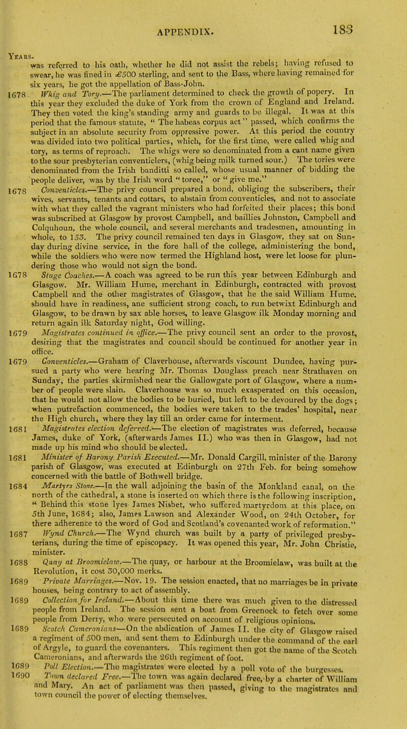was referred to his oath, whether lie did not assist the rebels; having refused to swear, lie was 6ned in =£500 sterling, and sent to the Bass, where having remained for six years, he got the appellation of Bass-John. 1678 Whig and Tory.—The parliament determined to check the growth of popery. In this year they excluded the duke of York from the crown of England and Ireland. They then voted the king's standing army and guards to be illegal. It was at this period that the famous statute,  The habeas corpus act passed, which confirms the subject in an absolute security from oppressive power. At this period the country was divided into two political parties, which, for the first time, were called whig and tory, as terms of reproach. The whigs were so denominated from a cant name given to die sour presbyterian conventiclers, (whig being milk turned sour.) The tories were denominated from the Irish banditti so called, whose usual maimer of bidding the people deliver, was by the Irish word  toree, or  give me. 1678 Conventicle*.—The privy council prepared a bond, obliging the subscribers, their wives, servants, tenants and cottars, to abstain from conventicles, and not to associate with what they called the vagrant ministers who had forfeited their places; this bond was subscribed at Glasgow by provost Campbell, and baillies Johnston, Campbell and Colquhoun, the whole council, and several merchants and tradesmen, amounting in whole, to 155. The privy council remained ten days in Glasgow, they sat on Sun- day during divine service, in the fore hall of the college, administering the bond, while the soldiers who were now termed the Highland host, were let loose for plun- dering those who would not sign the bond. 167 8 Stage Coaches.—A coach was agreed to be run this year between Edinburgh and Glasgow. Mr. William Hume, merchant in Edinburgh, contracted with provost Campbell and the other magistrates of Glasgow, that he the said William Hume, should have in readiness, ane sufficient strong coach, to run betwixt Edinburgh and Glasgow, to be drawn by sax able horses, to leave Glasgow ilk Monday morning and return again ilk Saturday night, God willing. 1679 Magistrates continued in office.—The privy council sent an order to the provost, desiring that the magistrates and council should be continued for another year in office. 1679 Conventicles.—Graham of Claverhouse, afterwards viscount Dundee, having pur- sued a party who were hearing Mr. Thomas Douglass preach near Strathaven on Sunday, the parties skirmished near the Gallowgate port of Glasgow, where a num- ber of people were slain. Claverhouse was so much exasperated on this occasion, that he would not allow the bodies to be buried, but left to be devoured by the dogs; when putrefaction commenced, the bodies were taken to the trades' hospital, near the High church, where they lay till an order came for interment. 1681 Magistrates election deferred.-—The election of magistrates was deferred, because James, duke of York, (afterwards James II.) who was then in Glasgow, had not made up his mind who should be elected. 1681 Minister of Barony Parish Executed.—Mr. Donald Cargill, minister of the Barony parish of Glasgow, was executed at Edinburgh on 27th Feb. for being somehow concerned with the battle of Bothwell bridge. 1684 Martyrs Stone.—In the wall adjoining the basin of the Monkland canal, on the north of the cathedral, a stone is inserted on which there is the following inscription,  Behind this stone lyes James Nisbet, who suffered martyrdom at this place, on 5th June, 1684; also, James Lawson and Alexander Wood, on 24th October, for there adherence to the word of God and Scotland's covenanted work of reformation. 1687 Wynd Church.—The Wynd church was built by a party of privileged presby- terians, during the time of episcopacy. It was opened this year, Mr. John Christie, minister. 1688 Quay at Broomielaw.—The quay, or harbour at the Broomielaw, was built at the Revolution, it cost 50,000 mcrks. 1689 Private Marriages.—Nov. 19. The session enacted, that no marriages be in private houses, being contrary to act of assembly. 1689 Collection for Ireland.—About this time there was much given to the distressed people from Ireland. The session sent a boat from Greenock to fetch over some people from Derry, who were persecuted on account of religious opinions. 1689 Scotch Cameronians—On the abdication of James II. the city of Glusgow raised a regiment of 500 men, and sent them to Edinburgh under the command of the earl of Argyle, to guard the covenanters. This regiment then got the name of the Scotch Cameronians, and afterwards the 26lh regiment of foot. 1689 Poll Election.—The magistrates were elected by a poll voto of the burgesses. 1690 Town declared Free.—The town was again declared free, by a chnrter of William and Mary. An net of parliament was then passed, giving to the magistrates nnd town council the power of electing themselves.