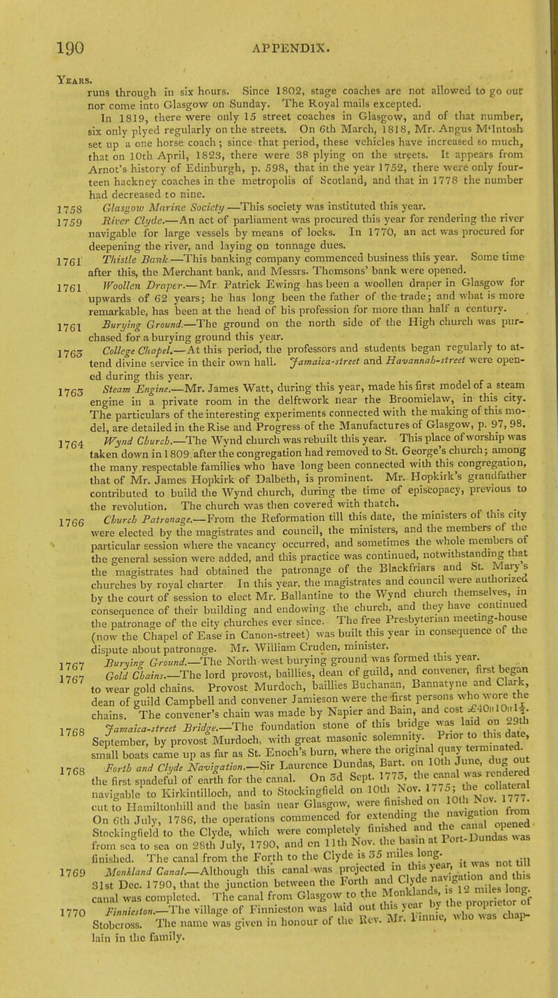 Years 5. runs through in six hours. Since 1802, stage coaches are not allowed to go out nor come into Glasgow on Sunday. The Royal mails excepted. In 1819, there were only 15 street coaches in Glasgow, and of that number, six only plyed regularly on the streets. On Gth March, 1818, Mr. Angus M'Intosh set up a one horse coach ; since that period, these vehicles have increased so much, that on 10th April, 1823, there were 38 plying on the streets. It appears from Arnot's history of Edinburgh, p. 598, that in the year 1752, there were only four- teen hackney coaches in the metropolis of Scotland, and that in 1778 the number had decreased to nine. 1758 Glasgow Marine Society—This society was instituted this year. ] 759 Ttivcr Clyde.—An act of parliament was procured this year for rendering the river navigable for large vessels by means of locks. In 1770, an act was procured for deepening the river, and laying on tonnage dues. 1761' Thistle Bank—This banking company commenced business this year. Some time after this, the Merchant bank, and Messrs. Thomsons' bank were opened. 1761 Woollen Draper.— Mr Patrick Ewing has been a woollen draper in Glasgow for upwards of 62 years; be has long been the father of the trade; and what is more remarkable, has been at the head of his profession for more than half a century. !761 Burying Ground.—The ground on the north side of the High church was pur- chased for a burying ground this year. 1765 College Chapel.—At this period, the professors and students began regularly to at- tend divine service in their own hall. Jamaica-street and Havannah-street were open- ed during this year. 1765 steam Engine.—-Mr. James Watt, during this year, made his first model of a steam engine in a private room in the delftwork near the Broomielaw, in this city. The particulars of the interesting experiments connected with the making of this mo- del, are detailed in the Rise and Progress of the Manufactures of Glasgow, p. 97, 98. 1764 wy'li Cburcb.—The Wynd church was rebuilt this year. This place of worship was taken down in 1 809 after the congregation had removed to St. George's church; among the many respectable families who have long been connected with this congregation, that of Mr. James Hopkirk of Dalbeth, is prominent. Mr. Hopkirk's grandfather contributed to build the Wynd church, during the time of episcopacy, previous to the revolution. The church was then covered with thatch. 17G6 Church Patronage.—Prom the Reformation till this date, the ministers of this city were elected by the magistrates and council, the ministers, and the members of the particular session where the vacancy occurred, and sometimes the whole members of the general session were added, and this practice was continued, notwithstanding that the magistrates had obtained the patronage of the Black friars and St. Marys churches by royal charter In this vear, the magistrates and council were authorized by the court of session to elect Mr. Ballantine to the Wynd church themselves, in consequence of their building and endowing the church, and they have continued the patronage of the city churches ever since. The free Presbyterian meettng-house (now the Chapel of Ease in Canon-street) was built this year in consequence of the dispute about patronage. Mr. William Cruden, minister. . Buryinz Ground.—The North west burying ground was formed this year lln Gold Chains.-The lord provost, baillies, dean of guild, and convener, first began to wear gold chains. Provost Murdoch, baillies Buchanan, Bannatyne and Clark, dean of guild Campbell and convener Jamieson were the-first persons who wore the chains. The convener's chain was made by Napier and Bam, and cost ^OhIOmI*. 1768 Jamaica.strcet Bridge—The foundation stone of this bridge was laid on 29th September, by provost Murdoch, with great masonic solemnity. Prior to this date, small boats came up as far as St. Enoch's burn, where the ong.nal quay terminated IVG8 Forth and Clyde Navigation.-®* Laurence Dundas, Bart, on 10th June, dug out 1708 the first spadeful of earth for the canal. On 5d Sept. 1775 the canal was rendered navigable to Kirkintilloch, and to Stockingfield on 10th Nov, 1775; the collateral cuttoHamiltonhilland the basin near Glasgow, were finished on WtoNoj. 1OT. On Gth July, 1786, the operations commenced for extending the _.u».ff t on from Stockingfield to the Clyde, which were completely finished and the «™JjJ^J from sea to sea on 28th July, 1790, and on Uth Nov. the basin at Port-Dundas was finished. The canal from the Forth to the Clyde is 55 miles long. 1769 MonUand CW.-Although this canal was projected in tins yean it wasjwtWI 31st Dec. 1790, that the junction between the Forth and Clyde °a^°^J™^ canal was completed. The canal from Glasgow to the Monklands, 1- miles long. 1770 X^-The village of Finnieston was laid £^^%R2S£ Stobcross. The name was given in honour of the Rev. Mr. 1 inn.c, v,lio vas cuap- lain in the family.