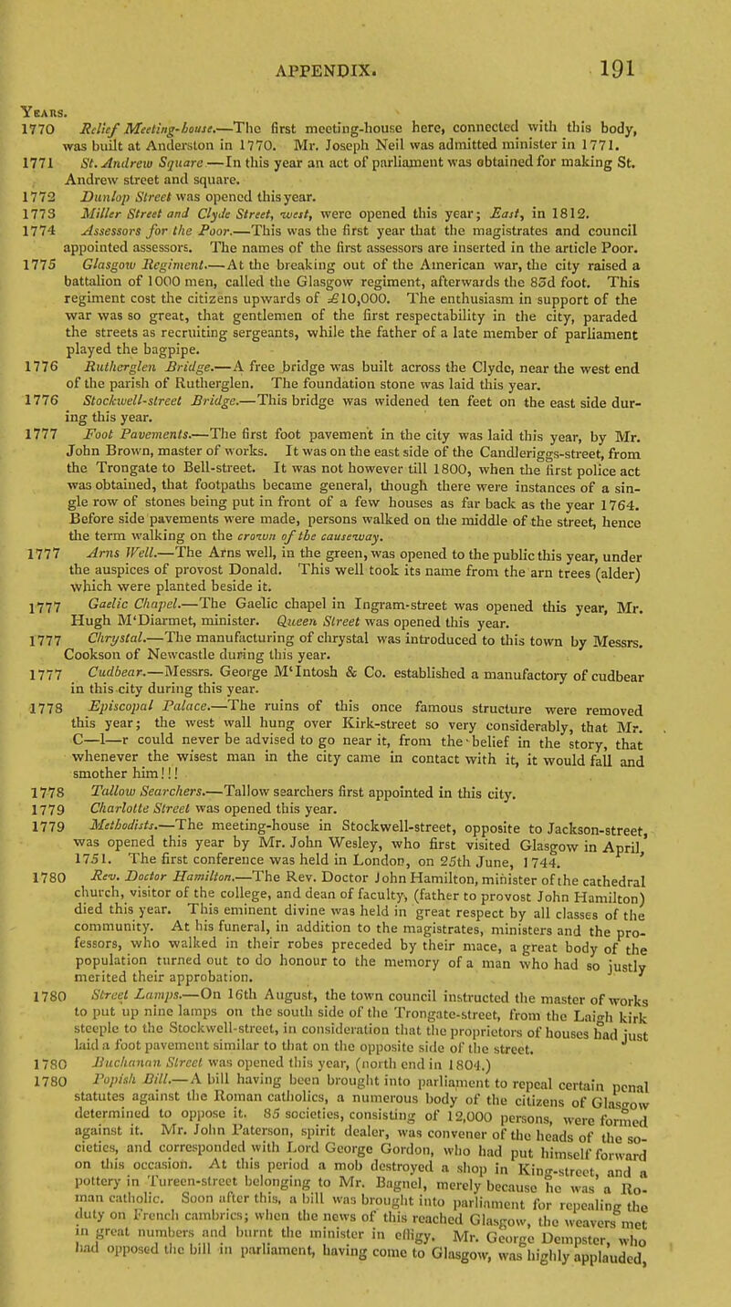Years. 1770 Relief Meeting-house.—The first mccting-house here, connected with this body, was built at Anderston in 1770. Mr. Joseph Neil was admitted minister in 1771. 1771 St. Andrew Square.—In this year an act of parliament was obtained for making St. Andrew street and square. 1772 JDunlop Street was opened this year. 1773 Miller Street and Clyde Street, -west, were opened this year; East, in 1812. 1774 Assessors for the Poor.—This was the first year that the magistrates and council appointed assessors. The names of the first assessors are inserted in the article Poor. 1775 Glasgow Regiment.—At the breaking out of the American war, the city raised a battalion of 1000 men, called the Glasgow regiment, afterwards the 85d foot. This regiment cost the citizens upwards of =£10,000. The enthusiasm in support of the war was so great, that gentlemen of the first respectability in the city, paraded the streets as recruiting sergeants, while the father of a late member of parliament played the bagpipe. 1776 Rutherglen Bridge.—A free bridge was built across the Clyde, near the west end of the parish of Rutherglen. The foundation stone was laid this year. 1776 Stockwell-street Bridge.—This bridge was widened ten feet on the east side dur- ing this year. 1777 Foot Pavements.—The first foot pavement in the city was laid this year, by Mr. John Brown, master of works. It was on the east side of the Candleriggs-street, from the Trongate to Bell-street. It was not however till 1800, when the first police act was obtained, that footpaths became general, though there were instances of a sin- gle row of stones being put in front of a few houses as far back as the year 1764. Before side pavements were made, persons walked on the middle of the street, hence the term walking on the croiun of the causeway. 1777 Arns Well.—The Arns well, in the green, was opened to the public this year, under the auspices of provost Donald. This well took its name from the am trees (alder) which were planted beside it. J777 Gaelic Chapel.—The Gaelic chapel in Ingram-street was opened this year, Mr. Hugh M'Diarmet, minister. Queen Street was opened this year. 1777 Chrystal.—The manufacturing of chrystal was introduced to this town by Messrs. Cookson of Newcastle during this year. 1777 Cudbear.—Messrs. George M'Intosh & Co. established a manufactory of cudbear in this city during this year. 1778 Episcopal Palace.—The ruins of this once famous structure were removed this year; the west wall hung over Kirk-street so very considerably, that Mr. C—1—r could never be advised to go near it, from the • belief in the story, that whenever the wisest man in the city came in contact with it, it would fall and smother him!!! 1778 Tallow Searchers.—Tallow searchers first appointed in this city. 1779 Charlotte Street was opened this year. 1779 Methodists.—The meeting-house in Stockwell-street, opposite to Jackson-street was opened this year by Mr. John Wesley, who first visited Glasgow in April' 1751. The first conference was held in London, on 25th June, ] 744. 1780 Rev. Doctor Hamilton.—The Rev. Doctor John Hamilton, minister of the cathedral church, visitor of the college, and dean of faculty, (father to provost John Hamilton) died this year. This eminent divine was held in great respect by all classes of the community. At his funeral, in addition to the magistrates, ministers and the pro- fessors, who walked in their robes preceded by their mace, a great body of the population turned out to do honour to the memory of a man who had so justly merited their approbation. ^ 1780 Street Lamps.—On 16th August, the town council instructed the master of works to put up nine lamps on the south side of the Trongatc-street, from the Laigh kirk steeple to the Stockwell-street, in consideration that the proprietors of houses had just laid a foot pavement similar to that on the opposite side of the street. 1780 Buchanan Street was opened this year, (north end in I80'l.) Popish Bill.—A bill having been brought into parliament to repeal certain penal statutes against tiie Roman catholics, a numerous body of the citizens of Glasgow determined to oppose it. 85 societies, consisting of 12,000 persons, were formed against it. Mr. John Paterson, spirit dealer, was convener of the heads of the so cietics, and corresponded with Lord George Gordon, who had put himself forward on this occasion. At this period a mob destroyed a shop in Kin<r.street and a pottery in Tureen-strcct belonging to Mr. Bagnel, merely because he was' a Ro- man catholic. Soon after this, a bill was brought into parliament for repealing the duty on French cambrics; when the news of this reached Glasgow, the weavers met in groat numbers and burnt the minister in effigy. Mr. George Dempster, who had opposed the bill in parliament, having come to Glasgow, was highly applauded 1780