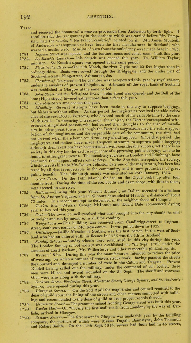 Years. and received the honour of a weavers procession from Anderston by torch light. I recollect that the transparency in the lanthorn which was carried before Mr. Demp- ster, had the words,  No French cambric, painted on it. Mr. James Monteith of Anderston was supposed to have been the first manufacturer in Scotland, who warped a muslin web. Muslins of yarn from the mule jenny were made here in 1785. 1781 Ingram Street was opened, and the tontine rooms and coffee room, built this year. 1782 St. Enoch's Church:—This church was opened this year. Dr. William Taylor, minister. St. Enoch's square was opened at the same period. 1782 Flood in the River.—On 12th March, the river Clyde rose 20 feet higher than in ordinary tides. Boats were rowed through the Bridgegate, and the under part of Stockwell-street, King-street, Saltmarket, &c. 1783 Chamber of Commerce.—The chamber was incorporated this year by royal charter, under the auspices of provost Colquhoun. A branch of the royal bank of Scotland was established in Glasgow at the same period. 1783 John Street and the Bell of the Brae.—John-street was opened, and the Bell of the brae (High.street) lowered rather more than 4 feet this year. 1784 Campbell Street was opened this year. 1785 Mendicity.—Several attempts have been made in this city to suppress^ begging, but hitherto without effect. At this period the magistrates received the able assist- ance of the rev. Doctor Porteous, who devoted much of his valuable time to the cure of this evil. In preparing a treatise on the subject, the Doctor corresponded with several distinguished persons who had turned their thoughts to the cure of mendi- city in other great towns, although the Doctor's suggestions met the entire appro- bation of the magistrates and the respectable part of the community, the time had not arrived when the scheme could receive general support. Since that period, the magistrates and police have made frequent attempts to suppress public begging; although their exertions have been attended with considerable success, yet there is no society in this city for the exclusive purpose of suppressing public begging, as is to be found in other great towns. The mendicity societies in London and Edinburgh have produced the happiest effects on society. In the Scottish metropolis, the society, which owes its birth to Mr. Robert Johnston, late one of the magistrates, has been fos- tered by all that is respectable in the community, and is now productive of great public benefit. The Edinburgh society was instituted on 25th January, 1813. 1785 Great Fiost.—Oa the 14th March, the ice on the Clyde broke up after four months frost. During the time of the ice, booths and dram shops, with fires in them, were erected on the river. _' 1785 Balloon.—During this year Vincent Lunardi, an Italian, ascended in a balloon from St. Andrew's square, and in 2| hours descended at Hawick, a distance of about 70 miles. In a second attempt he descended in the neighbourhood of Campsie. 1786 Turkey Red —Messrs. George M'Intosh and David Dale commenced dyeing yarn turkey red this year. _ ' 1786 Coal.—The town council resolved that coal brought into the city should be sold bv weight and not by measure, in all time coming. 1786 ' Weigh-house.—This building was removed from Candlerigg-street to Ingram- street, south-east corner of Montrose-street. It was pulled down in 1822. 1786 Distillery.—Baillie Menzies of Gorbals, was the first person in the west of Scot- land who had an entered still, his licence in 1786 was the 4th in Scotland. 1787 Sunday Schools.—Sunday schools were established in this city during this year. The London Sunday school society was established on 7th Sept. 1785, under the auspices of Lord Barham, Mr. Wilberforce and other respectable philanthropes. 1787 Weavers' Riot.—During this year the manufacturers intended to reduce the price of weaving on which a number of weavers struck work; having paraded the streets they burned and destroyed a number of webs in the Calton and Drygate. Provost Riddell having called out the military, under the command of col. Ke let, three men were killed, and several wounded on the 3d Sept. The sheriff and convener Glen were also along with the military. 1787 Cochran Street, Frederick Street, Montrose Street, George Square, and St. Andrew t Square, were opened during this year. 1788 Lining of Streets.— On the 23d April the magistrates and council remitted to the dean of guild court the lining of the streets and other matters connected with build- ing, and recommended to the dean of guild to keep proper records thereof. 1789 Grammar School —The grammar school fronting George-street was built this year. 1790 London MM.—On 7th July the first mail coach from London, by the way of Car- lisle, arrived in Glasgow. ., 1790 Common The first sewer in Glasgow was made this year by the building company, the partners of which were Messrs. Dugald Bannatyne, John Thomson and Robert Smith. On the 15th Sept. 1819, sewers had been laid in 45 streets,