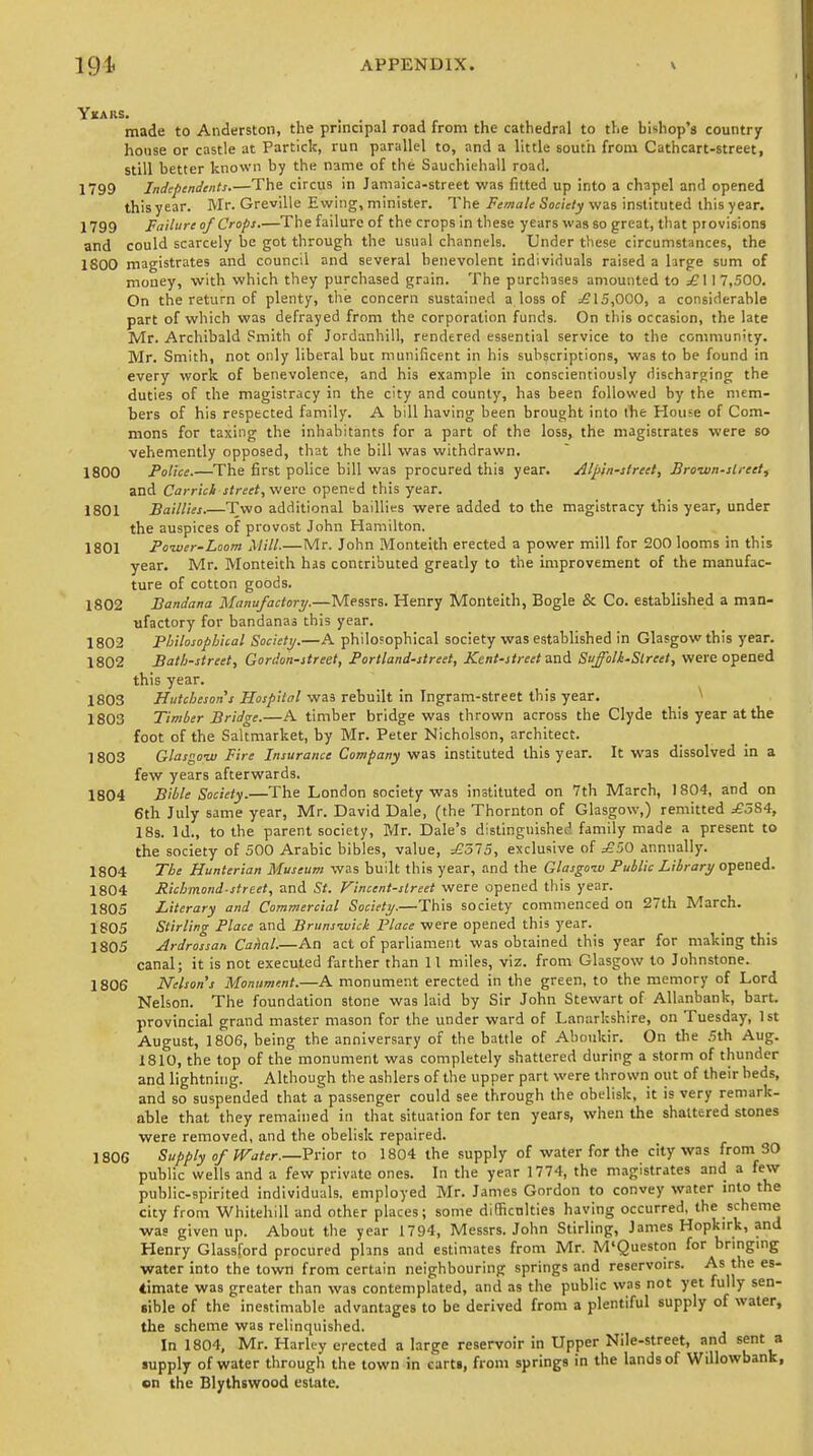 Ykaks. made to Anderston, the principal road from the cathedral to the bishop's country house or castle at Particle, run parallel to, and a little south from Cathcart-street, still better known by the name of the Sauchiehall road. 1799 Independents.—The circus in Jamaica-street was fitted up into a chapel and opened this year. Mr. Greville Ewing, minister. The Female Society was instituted this year. 1799 Failure of Crops.—The failure of the crops in these years was so great, that provisions and could scarcely be got through the usual channels. Under these circumstances, the 1800 magistrates and council and several benevolent individuals raised a large sum of money, with which they purchased grain. The purchases amounted to ;£117,500. On the return of plenty, the concern sustained a loss of =£15,000, a considerable part of which was defrayed from the corporation funds. On this occasion, the late Mr. Archibald Smith of Jordanhill, rendered essential service to the community. Mr. Smith, not only liberal but munificent in his subscriptions, was to be found in every work of benevolence, and his example in conscientiously discharging the duties of the magistracy in the city and county, has been followed by the mem- bers of his respected family. A bill having been brought into the House of Com- mons for taxing the inhabitants for a part of the loss, the magistrates were so vehemently opposed, that the bill was withdrawn. 1800 Police.—The first police bill was procured this year. Alpln-street, Brown-street, and Car rick street, were opened this year. 1801 Baillies.—Two additional baillies were added to the magistracy this year, under the auspices of provost John Hamilton. 1801 Power-Loom Mill.—Mr. John Monteith erected a power mill for 200 looms in this year. Mr. Monteith has contributed greatly to the improvement of the manufac- ture of cotton goods. 1802 Bandana Manufactory.—Messrs. Henry Monteith, Bogle & Co. established a man- ufactory for bandanas this year. 1802 Philosophical Society.—A philosophical society was established in Glasgow this year. 1802 Bath-street, Gordon-street, Portland-street, Kent-street and Suffolk-Slreet, were opened this year. 1803 Hutchesons Hospital was rebuilt in Ingram-street this year. 1803 Timber Bridge.—A timber bridge was thrown across the Clyde this year at the foot of the Sakmarket, by Mr. Peter Nicholson, architect. 1803 Glasgow Fire Insurance Company was instituted this year. It was dissolved in a few years afterwards. 1804 Bible Society.—The London society was instituted on 7th March, 1804, and on 6th July same year, Mr. David Dale, (the Thornton of Glasgow,) remitted .£584, 18s. Id., to the parent society, Mr. Dale's distinguished family made a present to the society of 500 Arabic bibles, value, =£575, exclusive of ;£50 annually. 1804 The Hunterian Museum was built this year, and the Glasgow Public Library opened. 1804 Richmond-street, and St. Vincent-slreet were opened this year. 1805 Literary and Commercial Society.—This society commenced on 27th March. 1805 Stirling Place and Brunswick Place were opened this year. 1805 Ardrossan Canal.—An act of parliament was obtained this year for making this canal; it is not executed farther than 11 miles, viz. from Glasgow to Johnstone. 1806 Nelsons Monument.—A monument erected in the green, to the memory of Lord Nelson. The foundation stone was laid by Sir John Stewart of Allanbank, bart. provincial grand master mason for the under ward of Lanarkshire, on Tuesday, 1st August, 1806, being the anniversary of the battle of Aboukir. On the 5th Aug. 1810, the top of the monument was completely shattered during a storm of thunder and lightning. Although the ashlers of the upper part were thrown out of their beds, and so suspended that a passenger could see through the obelisk, it is very remark- able that they remained in that situation for ten years, when the shattered stones were removed, and the obelisk repaired. 1806 Supply of Water.—■Prior to 1804 the supply of water for the city was from 30 public wells and a few private ones. In the year 1774, the magistrates and a few public-spirited individuals, employed Mr. James Gordon to convey water into the city from Whitehill and other places; some difficulties having occurred, the scheme was given up. About the year 1794, Messrs. John Stirling, James Hopkirk, and Henry Glassford procured plans and estimates from Mr. M'Queston for bringing water into the towri from certain neighbouring springs and reservoirs. As the es- timate was greater than was contemplated, and as the public was not yet fully sen- sible of the inestimable advantages to be derived from a plentiful supply of water, the scheme was relinquished. In 1804, Mr. Harli-y erected a large reservoir in Upper Nile-street, and sent a supply of water through the town in carts, from springs in the lands of Willowbank, »n the Blythswood estate.