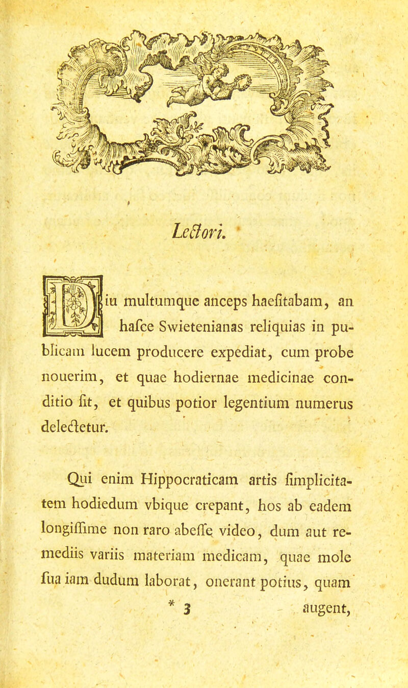LeBori. m multumque anceps haefitabam, an hafce Swietenianas reliquias in pu- blicam lucem producere expediat, cum probe nouerim, et quae hodiernae medicinae con- ditio lit, et quibus potior legentium numerus deledetur. Qui enim Hippocraticam artis fimplicita- tem hodiedum vbique crepant, hos ab eadem longiffime non raro abefTe video, dum aut re- mediis variis materiam medicam, quae mole fuaiara dudum laborat, onerant potius, quam * 3 augent,