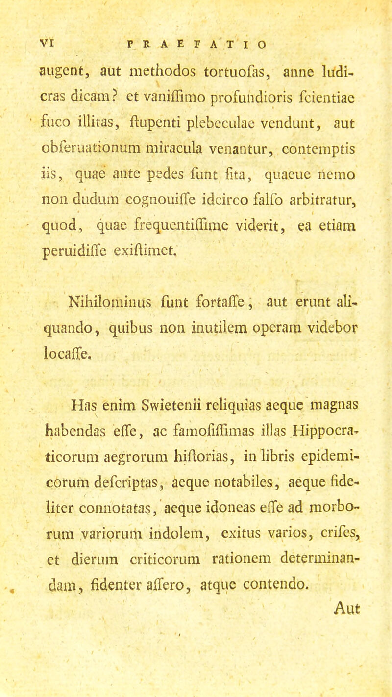 Vt PRAEFATIO augent, aut niethodos tortuofas, anne ludi- cras dicam? et vanifBmo profundioris fcientiae fuco illitas, ftupenti plebeculae vendunt, aut obferuationum miracula venantur, contemptis iis, quae ante pedes funt fita, quaeue nemo non dudum cognouifle idcirco falfo arbitratur, quod, quae frequcntiffime viderit, ea etiam peruidiffe exiftimet. Nihilominus funt fortaffe, aut erunt ali- quando, quibus non inutilem operam videbor locafTe. Has enim Swietenii reliquias aeque magnas habendas effe, ac famofiffimas illas Hippocra- ticorum aegrorum hiftorias, in libris epidemi- corum defcriptas, aeque notabiles , aeque fide- iiter connotatas, aeque idoneas efiTe ad morbo- rum yariprum indolem, exitus varios, crifes, et dierum criticorum rationem determinan- dam, fidenter alTero, atque contendo. Aut