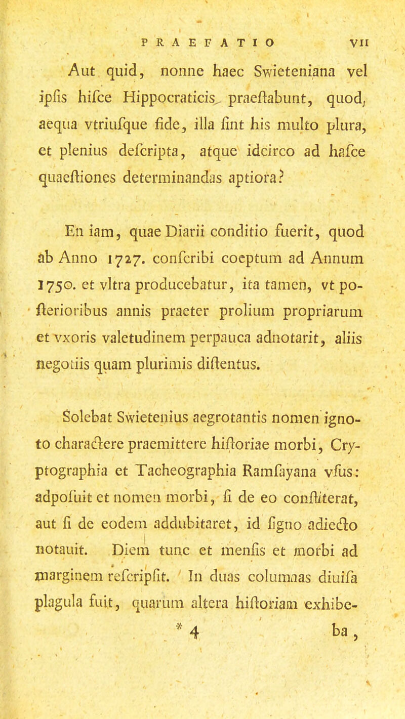 Aut quid, nonne haec Swieteniana vel jpfis hifce Hippocraticis^ praeftabunt, quod; aequa vtriufque fide, illa llnt his multo plura, et plenius defcripta, atque idcirco ad hafce quaeftiones determinandas aptiora? En iam, quae Diarii conditio fuerit, quod ab Anno 1727. confcribi coeptum ad Annum 1750. et vltra producebatur, ita tamen, vt po- fterioribus annis praeter prolium propriarum et vxoris valetudinem perpauca adnotarit, aliis negodis quam plurimis diftentus. Solebat Swietenius aegrotantis nomen igno- to charadere praemittere hifloriae morbi, Cry- ptographia et Tacheographia Ramfayana vfus: adpofuit et nomen morbi, de eo confllterat, aut li de eodem addubitaret, id figno adiedo notauit. Diem tunc et menlis et morbi ad marginem refcripfit. In duas columnas diuifa plagula fuit, quarum altera hifloriaai exhibe-