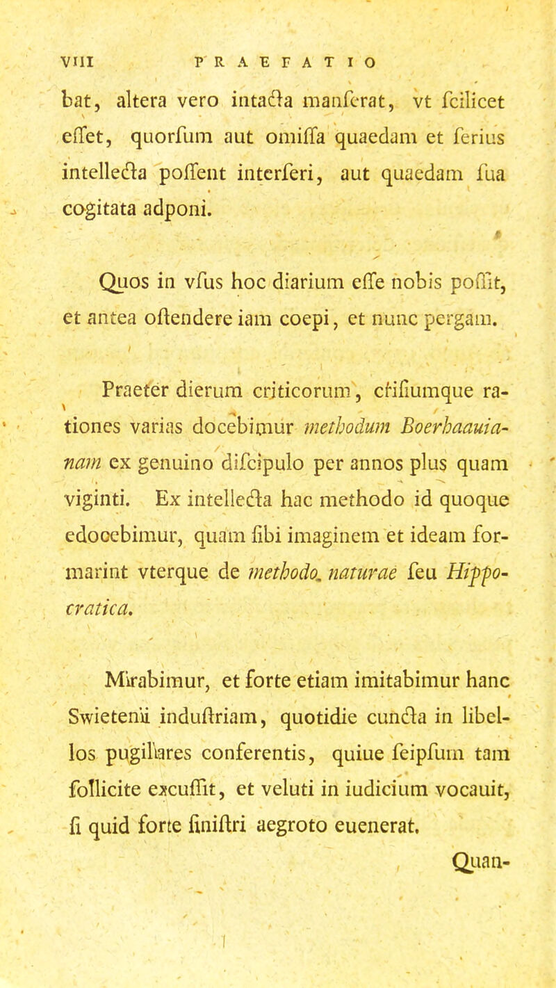 VIII P R A E F A T I O bat, altera vero intada maiircrat, vt fcilicet effet, quorfum aut omifTa quaedam et ferius intelleda polTent interferi, aut quaedam fua cogitata adponi. » Quos in vfus hoc diarium effe nobis poiTit, et antea oftendere iam coepi, et nunc pergam. Praeter dierum criticorum, cHfmmque ra- tiones varias docebimur methodum Boerhaauia- nam ex genuino difcipulo per annos plus quam viginti. Ex intelleda hac methodo id quoque cdooebimur, quam fibi imaginem et ideam for- marint vterque de methodo, naturae feu Hi^-po- cratica. Mirabimur, et forte etiam imitabimur hanc Swietenii induftriam, quotidie cunda in libeU los pugihares conferentis, quiue feipfum tam follicite excu^Tit, et veluti in iudicium vocauit, fi quid forte finiftri aegroto euenerat. Qiian- I