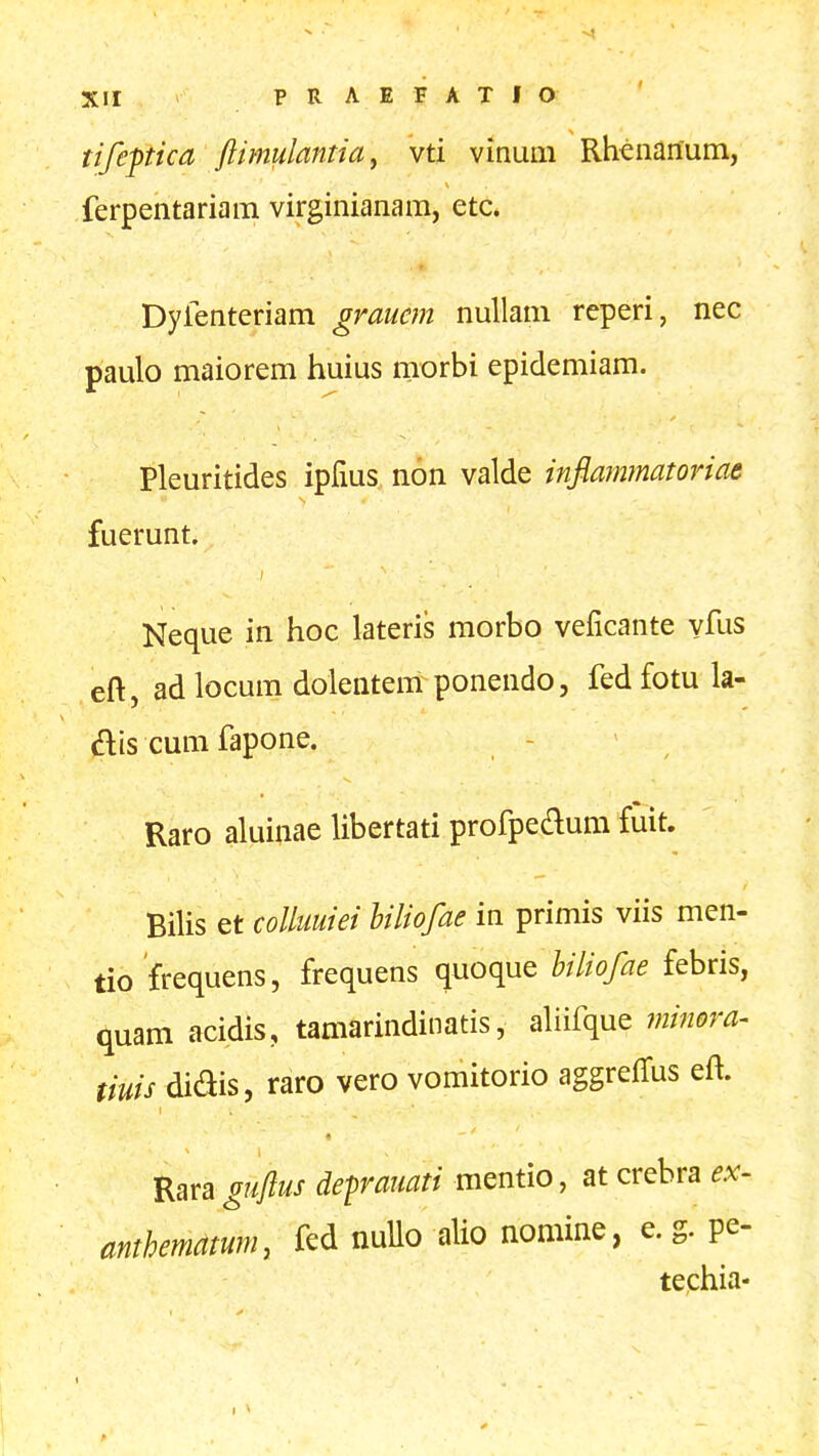tifeptica ftimulantiay vti vinum Rheiianura, ferpentariam virginianam, etc* Dylenteriam graucm nullam reperi, nec paulo maiorem huius morbi epidemiam. Pleuritides ipfius non valde infiammatoriae fuerunt. Neque in hoc lateris morbo veficante vfus eft, ad locum dolentem ponendo, fed fotu la- ftis cum fapone. - Raro aluinae libertati profpeaum fuit. Bilis et colluuiei biliofae in primis viis men- tio frequens, frequens quoque biliofae febris, quam acidis, tamarindinatis, aliifque ?ni7wra^ tiuis didis, raro vero vomitorio aggrelTus eft. Rara guftus defrauati mentio, at crebra ex- anthematum, fed nuUo alio nomine, e. g. pe- techia-