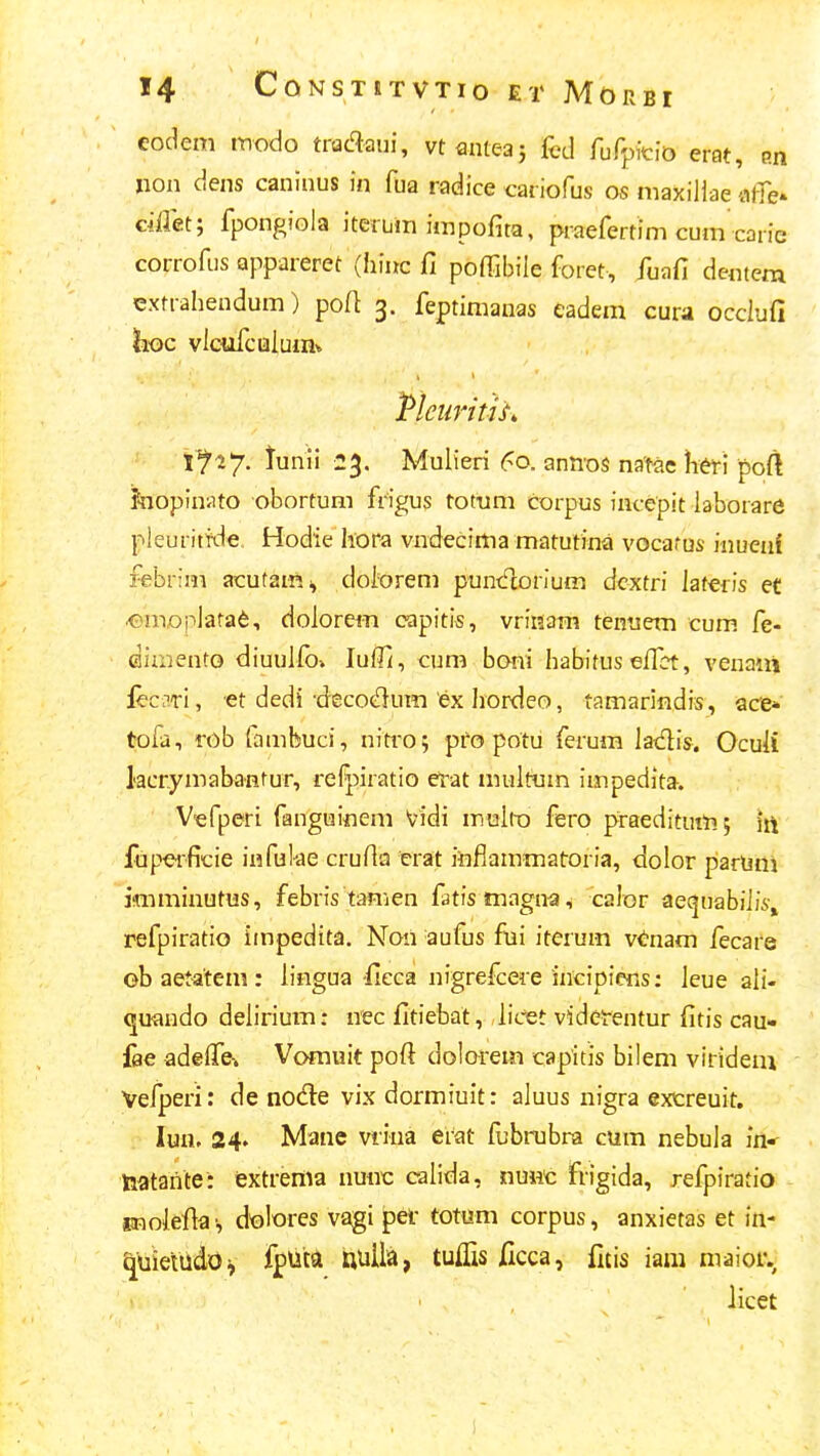 eodem tnodo tradaui, vt mtGa; (vd rufpicio erat, P.n Iion dens caninus in fua radice cariofus os maxiilae atTe- ciflet; fpongiola itenjra impofita, praefertim cum carie corrofus appareret (hiuc fi poffibile foret, fuafi dentem extrahendum) poA 3. feptimauas eadem cura occiufi hoc vlcufcuiumv Pleuritu, 1^ 27. tunii 23. Mulieri 60. annos natae Wi poft Jnopiniito obortum frigus totum corpus incepit iaborare pleuriffde. Hodie liora vndecima matutina vocarus inueni febrim acutaiR;, doiorem puntflorium dcxtri laferis et ^mopiara^, doiorem capitis, vriKam tenuem cum. fe- diiHento diuulib» lufil, cum boni hatntus effct, venaiii lecari, et dedi-decot^um ex Iiordeo, tamarindis, ace* tofa, rob fambuci, nitro; pfo potu ferum ladis. Ocuii lacrymabaHtur, refpiratio erat muitum impedita. V-efperi fanguinem Vidi muliD fero praeditum; h\ fupeificie infuke cruHa erat iiiflammatroria, dolor parUni ifmminutns, febris tamen fatismagna, calor ae(|uabiii5-, refpiratio iinpedita. Non aufus fui iterum vtnam fecare ob aetatem : iingua fieca nigrefcere incipiefis: ieue ali- ^ufludo delirium: nec fitiebat, licet videt-entur fitis cau- fae adelTei Vomuit pofi dolorem capitis bilem viridem Vefperi: de node vix dormiuit: aluus nigra excreuit. lun. 24. Mane viina erat fbbrubra cum nebula in* laatante: iextrema nunc calida, nmic frigida, refpiratio ffnoiefla', dolores vagi pef totum corpus, anxietas et in- quieiildo^ fputa uuiia, tuifis Jdcca, fitis iam maior. licet