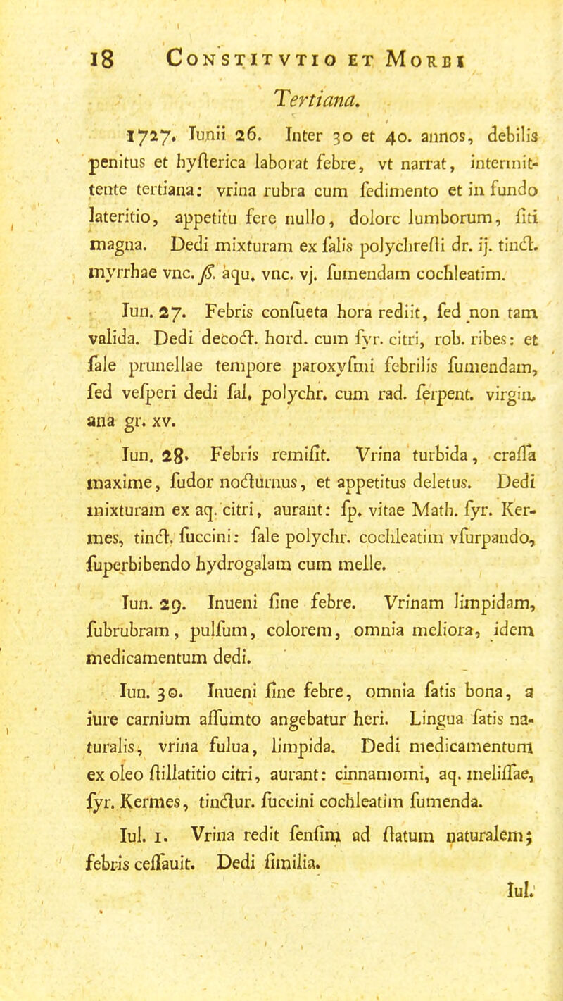 Tertiana. lyiy* lunii 26. Inter 30 et 40. annos, debilis penitus et hyfterica laborat febre, vt narrat, intermit- tente tertiana: vrina rubra cum fedimento et in fundo lateritio, appetitu fere nuUo, dolorc lumborum, fiti magna. Dedi mixturam ex falis polychrefli dr. ij. tind. inyrrhae vnc. f. aqu, vnc, vj. fumendam cochleatim. lun. 27« Febris confueta hora rediit, fed non tanx valida. Dedi decocft. hord. cum fyr. citri, rob. ribes; et fale prunellae tempore paroxyfmi febrilis fumendam, fed vefperi dedi fai, polychr. cum rad, ferpent. virgin, ana gr, xv. lun. 28. Febris remifit. Vrina turbida, crafla maxime, fudor nodurnus, et appetitus deletus. Dedi mixturam ex aq. citri, aurant: fp, vitae Math. fyr. Ker- mes, tincH. fuccini: fale poiychr. cochleatim vfurpando, fuperbibendo hydrogalam cum meile. lun. 29. Inueni line febre. Vrinam limpidam, fubrubram, pulfum, coiorem, omnia meiiora, idem medicamentum dedi. lun. 30. Inueni fine febre, omnia fatis bona, a iure carnium aifumto angebatur heri. Lingua fatis na- turaiis^ vrina fulua, limpida. Dedi medicamentum ex oleo ftiiiatitio citri, aurant: cinnamomi, aq. meiiffae, fyr. Kermes, tindur. fuccini cochleatim fumenda. lul. I. Vrina redit fenfim od ftatum naturaiem; febpis celfauit. Dedi fimiiia. lul.