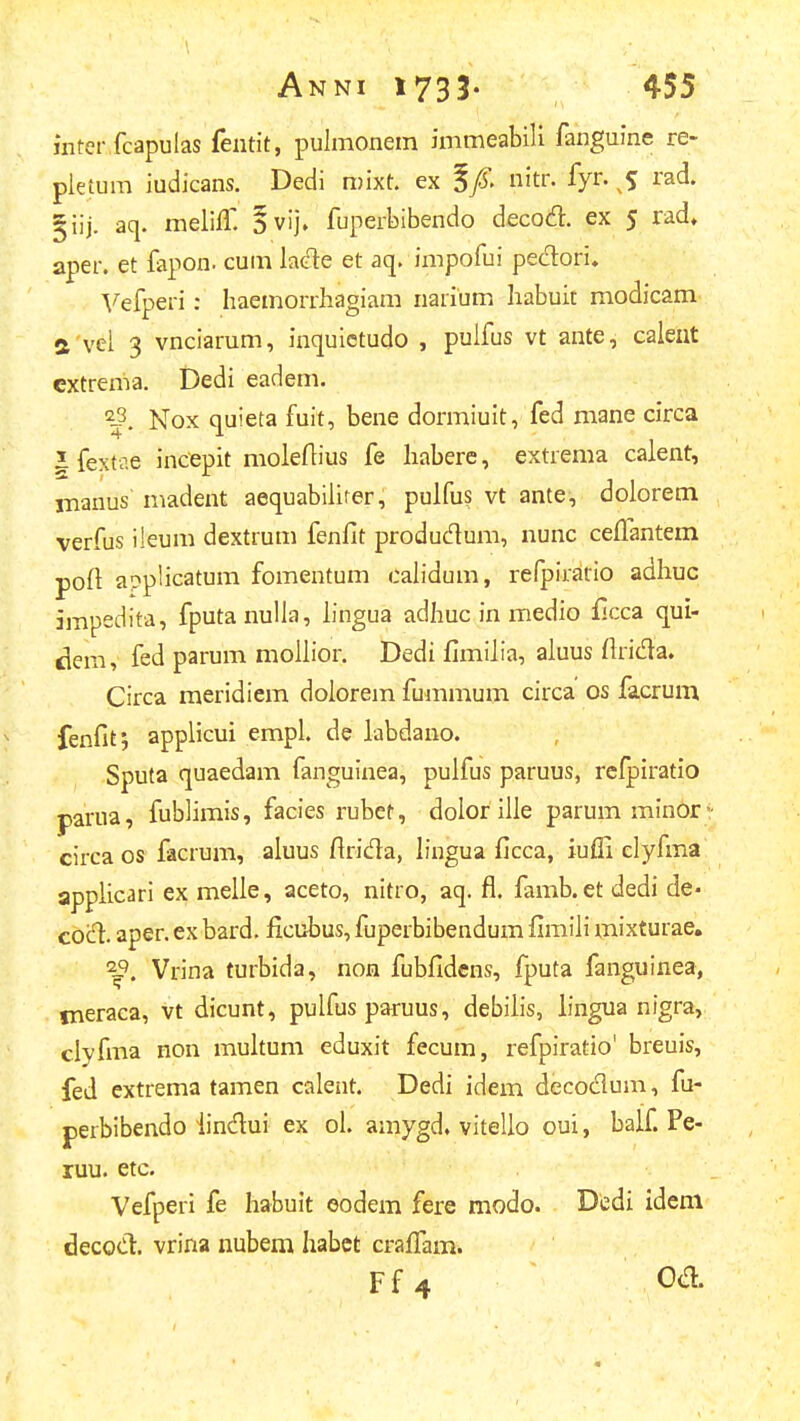 inter fcapulas fentit, pulmonem immeabili fanguine re- pietum iudicans. Dedi roixt. ex nitr. fyr. rad. §iij. aq. melifT. 5vij» fuperbibendo decotn;. ex 5 rad. aper. et fapon. cum laGle et aq. impofui peclori. Vefperi: haemorrhagiam narium habuit modicam a vei 3 vnciarum, inquictudo , puifus vt ante, caleut cxtrema. Dedi eadem. ^^. Nox quieta fuit, bene dormiuit, fed mane circa J fextae incepit moleftius fe haberc, extrema calent, rnanus madent aequabiiirer, pulfus vt ante, doiorem verfus ileum dextrum fenflt produdum, nunc ceffantem poft applicatum fomentum calidum, refpirario adhuc ampedita, fputanulla, iingua adhuc in medio ficca qui- dem, fed parum moiiior. Dedi fimilia, aiuus flrida. Circa meridiem doiorem fummum circa os facrum fenfit; appiicui empl. de labdano. Sputa quaedam fanguinea, puifus paruus, refpiratio parua, fublimis, facies rubet, dolor ilie parum min6r circa os facrum, aluus firida, lingua ficca, iufli elyfma applicari ex melie, aceto, nitro, aq. fl. famb. et dedi de- cod. aper. ex bard. ficubus, fuperbibendum fimili mixturae. ■^. Vrina turbida, non fubfidens, fputa fanguinea, fneraca, vt dicunt, pulfus paruus, debiiis, lingua nigra, clyfma non multum eduxit fecum, refpiratio' breuis, fed extrema tamen calent. Dedi idem decodum, fu- perbibendo iindui ex ol. amygd. vitelio oui, balf Pe- ruu. etc. Vefperi fe habuit eodem fere modo. Dedi idem decod. vrina nubem habct crafiTam. Ff4 m