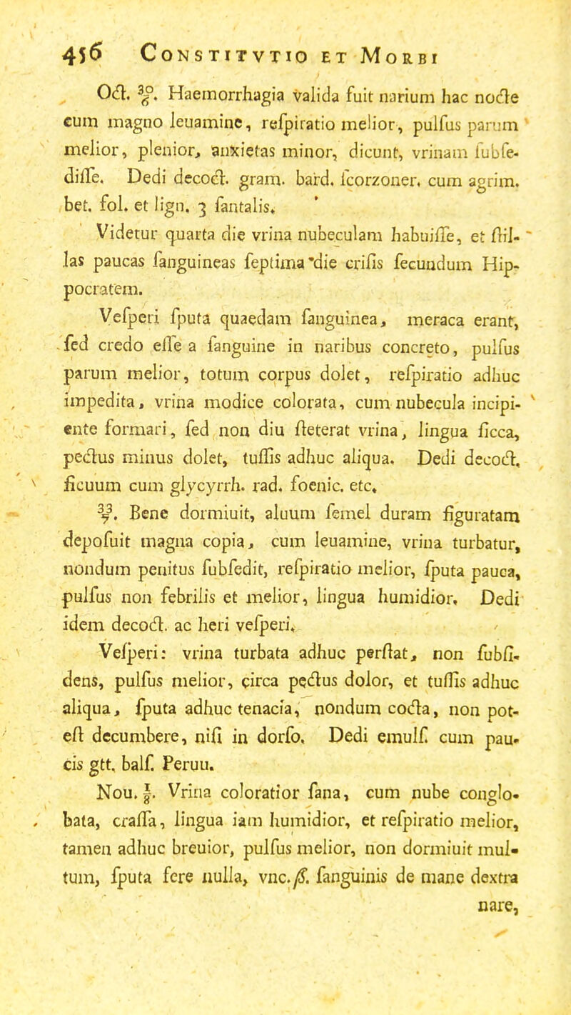 Od:. Haemorrhagia valida fuit narium hac nocle cum magno leuaminc, refpiratio melior , pulfus parum ' mehor, pleaior, anisietas minor, dicunt, vrinam fubfe- difTe. Dedi decod. gram. baird. fcorzouer, cum agrim. bet. fol, et lign, 3 fantalis» Videtur c^uarta die vrina nubeculam habuiffe, et ftiJ- ~ las paucas fanguineas feptima'die crifis fecundum Hipr pocratem. Vefperi fputa quaedam fanguinea, meraca erant, fed credo efle a fanguine in naribus concreto, puifus parum mehor, totum corpus doiet, refpiratio adhuc impedita, vrina modice colorata, cum nubecula incipi- ' ente formari, fed non diu fteterat vrina, lingua ficca, pedus minus dolet, tuffis adhuc aliqua. Dedi decocT:, ficuum cum glycyrrh. rad. foenic. etc« ^9^. Bene dormiuit, aluum femei duram figuratam depofuit magna copia, cum leuamine, vrina turbatur, nondum penitus fubfedit, refpiratio mclior, fputa pauca, pulfus non febrilis et melior, lingua huniidior, Dedi idem decodl. ac heri vefperi, Vefperi: vrina turbata adhuc perfiat, non fubfi- dens, pulfus melior, circa pqdus dolor, et tuffis adhuc aliqua, fputa adhuc tenacia, nondum coda, non pot- eft dccumbere, nifi in dorfo, Dedi emulf cum pau- cis gtt, balf. Feruu. Nou. |. Vrina coloratior fana, cum nube conglo- bata, crafiTa, h'ngua hm humidior, et refpiratio mehor, tamen adhuc breuior, pulfus melior, non dormiuit mul» tum, fputa fcre nulla, vnc.y^. fanguinis de mane dextra nare,