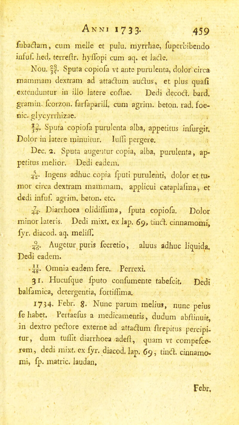 flibacflam, cum melie et pulu. myrrhae, fupercibendo iiifuf. Iied. tcrreftr. hyffopi cum aq. et lade. Nou. ||, Sputa copiofa vt ante purulenta, dolof circa- inammani dextram ad attadum audus, et pius quafi extenduntur in iiio latere eoftae. Dedi decod. bard. gramin. fcorzon. farfaparilL cum agrim. beton. rad. foc- nic. glycyrrhizae. , l^. Sputa copiofa purulenta alba, appetitus infurgit. Dolor in iatere minuitur. lulfi pergere. ; Dec. a. Sputa augeMtur copia, alba, purulenta, ap- petitus meiior. Dedi eadem. Ingens adhuc copia fputi purulehti, dolor et tu. mor circa dextram mammam, appltcui catapiaiina, et dedi infuf agrim. beton» etc. 4^5. Diarrhoea olidiffima, fputa copiofa. Dolor minor lateris. Dedi mixt, ex lap. 69, tinCl cinnamomi, lyr. diacod. aq. meiilf, Augetur puris fecretio, aluus adhuc liquida. Dedi eadem. . i|. Omnia eadem fere. Pcrrexi. 31. Hucufque fputo confumente tabefcit. Dedi balfamica, detergentia, fortiilima. 1734. Febr. g. Nunc parum meliuj, nunc peius fe habet. Pertaefus a medicamentis, dudum abfiinuit, in dextro pedore externe ad aftadum firepitus percipi- tur, dum tuflit diarrhoea adeft, quam vt compefce- rem, dedi mixt. ex fyr. diacod. lap. , tind. cinnamo- mi, fp. matric. laudan. Febr,