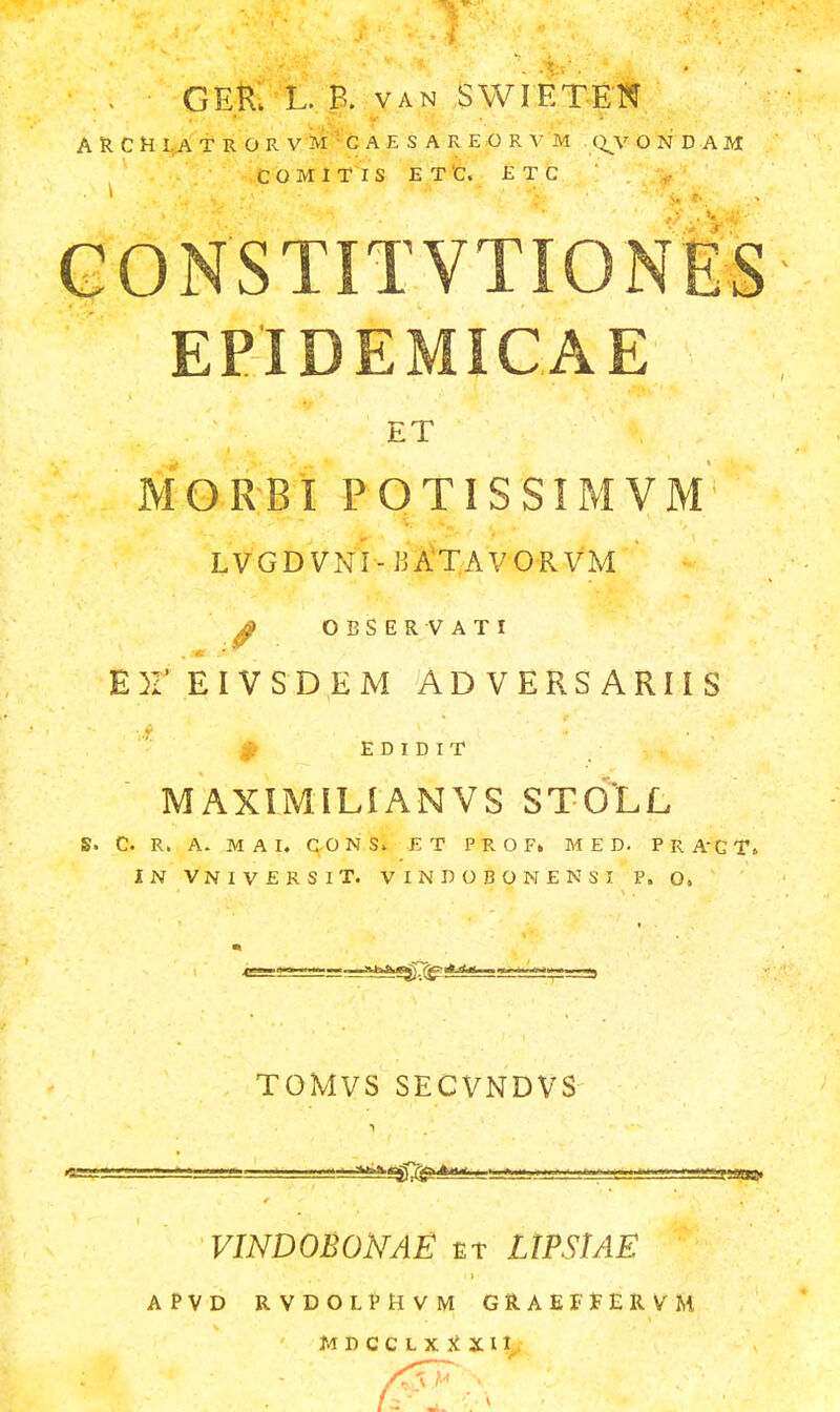 GER. L. P. van SWIETEN ARCHIATRORVM CAESAREORVM . QV ONDAM COMITIS E T C. ETC CONSTITVTIONES EPIDEMICAE ET MORBI POTISSIMVM LVGDVNI-IJATAVORVM ;' OBSERVATI E)2' EIVSDEM AD VERS ARIIS E D I D I T MAXIMILIANVS STOLL S> C. R, A. MAI, CONS» E T P R O F» M E D. PRAtT, IN VNIVERSIT. VINDOBOMENSI P. O. TOMVS SECVNDVS VINDOBONAE et LlPStAE APVD RVDOLPHVM GRAEFFERVM ' MDCCLXXSU