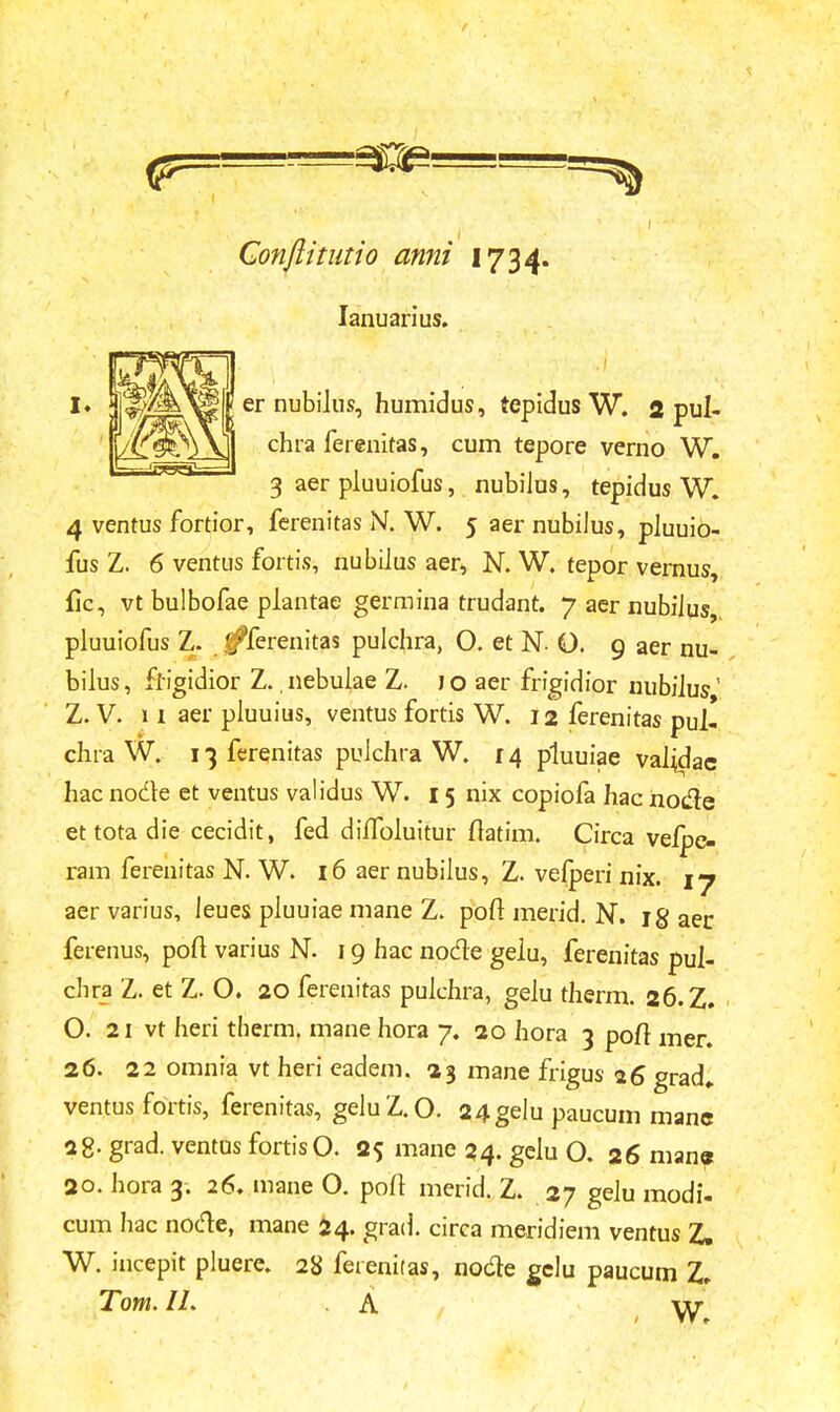 Conftitutio anni 1734. Ianuarius. er nubilus, humidus, tepidus W. 2 pul- chra ferenitas, cum tepore verno W. 3 aer pluuiofus, nubilus, tepidus W. 4 ventus fortior, ferenitas N. W. 5 aer nubilus, pluuib- fus Z. 6 ventus fortis, nubilus aer, N. W. tepor vernus, fic, vt bulbofae plantae germina trudant. 7 aer nubilus pluuiofus Z. (fferenitas pulchra, O. et N Q. 9 aer nu- bilus, fiigidior Z. nebulae Z. jo aer frigidior nubilus' Z. V. 11 aer pluuius, ventus fortis W. 12 ferenitas pul- chra W. i^ferenitas pulchra W. 14 pluuiae vaijdac hac nodle et ventus validus W. 15 nix copiofa hac node et tota die cecidit, fed diffoluitur fiatim. Circa velpe- ram ferenitas N. W. 16 aer nubilus, Z. vefperi nix. 17 aer varius, leues pluuiae mane Z. poft merid. N. ig aer. ferenus, poft varius N. 19 hac nodre gelu, ferenitas pul- chra Z. et Z. O. 20 ferenitas pulchra, gelu therm. 26.Z. O. 21 vt heri therm. mane hora 7. 20 hora 3 pofr mer. 26. 22 omnia vt heri eadem. 23 mane frigus 26 grad» ventus fortis, ferenitas, geluZ.O. 24gelu paucum manc 28- grad. ventus fortisO. 25 mane 24. gclu O. 26 manc 20. hora 3. 26. mane O. pofl merid. Z. 27 gelu modi- cum hac node, mane 24. grad. circa meridiem ventus Z. W. incepit pluere. 28 ferenitas, nodle gelu paucum Z, Tom.IL A \y