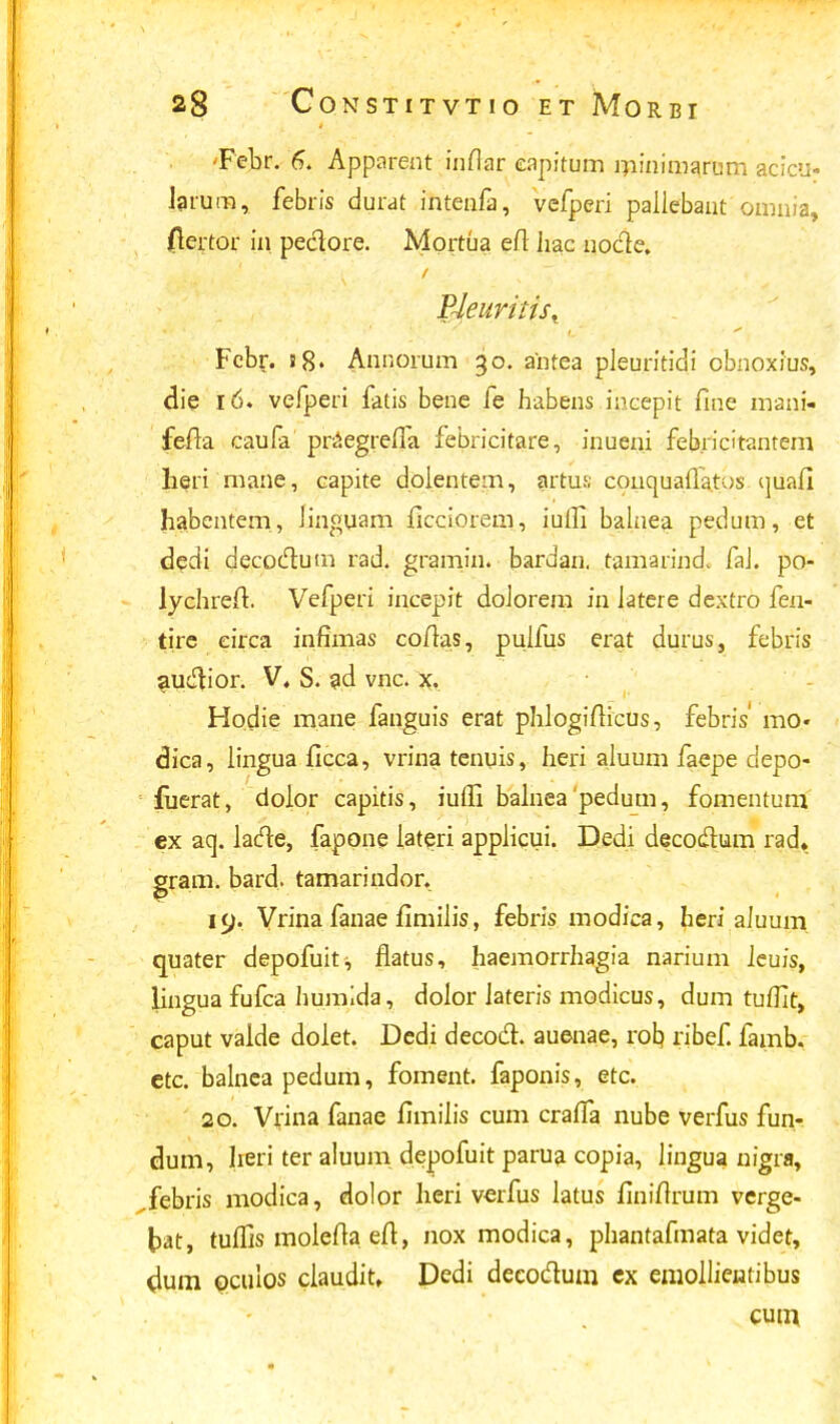 -Febr. 6. Apparent inflar eapitum minimarum acicu- Jarum, febris durat intenfa, vefperi pallebant omnia, fiertor in peclore. Mortua efl Jiac no&e. Bleuritis^ Fcbr. s8. Annorum 30. antea pleuritidi cbnoxius, die 16. vefperi fatis bene fe habens incepit fine mani- fefla caufa praegrefla febricitare, inueni febricitanteni heri mane, capite doientem, artus; conquafla.tus ijuafi habentem,, Jinguam ficciorem, iuili bainea pedum, et dedi decoctum rad. gramin. bardan. tamarind. faJ. po- lychreit. Vefperi incepit doJorem in Jatere dextro fen- tire eirca infimas coilas, puifus erat durus, febris aU#ior. V. S. ad vnc. x. Hodie mane fanguis erat phlogiiiicus, febris mo« dica, Jingua ficca, vrina tenuis, Iieri aluum faepe depo- fuerat, dolor capitis, iuffi balneapedum, fomentum ex aq. lacte, fapone Jateri applicui. Dedi decodlum rad„ gram. bard. tamarindor. 19. Vrina fanae fimilis, febris modica, heri aJuum quater depofuit^ flatus, haemorrhagia narium Jcuis, lingua fufca humida, doJor Jateris modicus, dum tuffit, caput valde dolet. Dedi decod. auenae, rob, ribef. famb. etc. balneapedum, foment. faponis, etc. 20. Vrina fanae fimiiis cum craiTa nube verfus fun- clum, heri ter aluum depofuit parua copia, lingua nigra, febris modica, dolor lieri verfus iatus finiftrum verge- fcat, tuffis moleila eft, nox modica, phantafmata videt, dum oculos claudit, Dedi deeoclum ex emollieiatibus cum