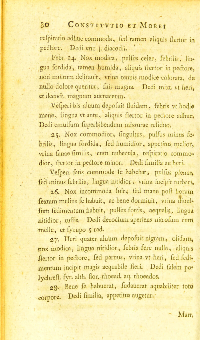 refpiratio adhuc commoda, fed tamen aliquis flertor in peclore. Dedi vnc. j. diacodii* Febr. 24. Nox modica, pulfus ceier* febrilis, lin» gua fordida, tamen humida, aliquis fiertor in pedore, non multum deiirauit, vrina tenuis modice colorata, de nullo dolore queritur, fitis magna. Dedi mixt. vt heri, et decod. magnum auenaceum» Vefperi bis aluum depofuit fluidam, febris vt hodie mane, lingua vt ante, aliquis Hertor in pedore adhuc, Dedi emulfum fuperbibendum mixturae refiduo. 25. Nox commodior^ fingultus, pulfus rninus fe* briiis, Jingua fordida, fed humidior, appetitus meiior, vrina fanae fimiiis, cum nubecula, refpiratio commo* dior, ftertor in pedore minon. Dedi fimilia ac heri» Vefperi fatis commode fe habebat> pulfus plenus^ fed minus febrilis, lingua nitidior, vrina incipit turbari» 16. Nox incommoda fuit* fed mane poft horam fextam melius fe habuit, ac bene dormiuit, vrina diuul* fum fedimentum habuit, pulfus fortis, aequalis., lingua nitidior, tuflis. Dedi decodum aperiens nitrofum cuni tnelle, et fyrupo 5 rad» 27. Heri quater aluum depofuit nigram* oiidam, tiox modica, lingua nitidior, febris fere nuJla, aliquis ilertor in pedore, fed paruus, vrina vt hcri, fed ledU mentum incipit magis aequabile iieri. Dedi faiein po* lychreft. fyr. alth. flor. rhoead. aq. rhoeados. 2$. Rene fe habuerat, fudauerat aquabiJiter toto corpore. Dedi fimilia, appetitus augetuiv Mafti 1