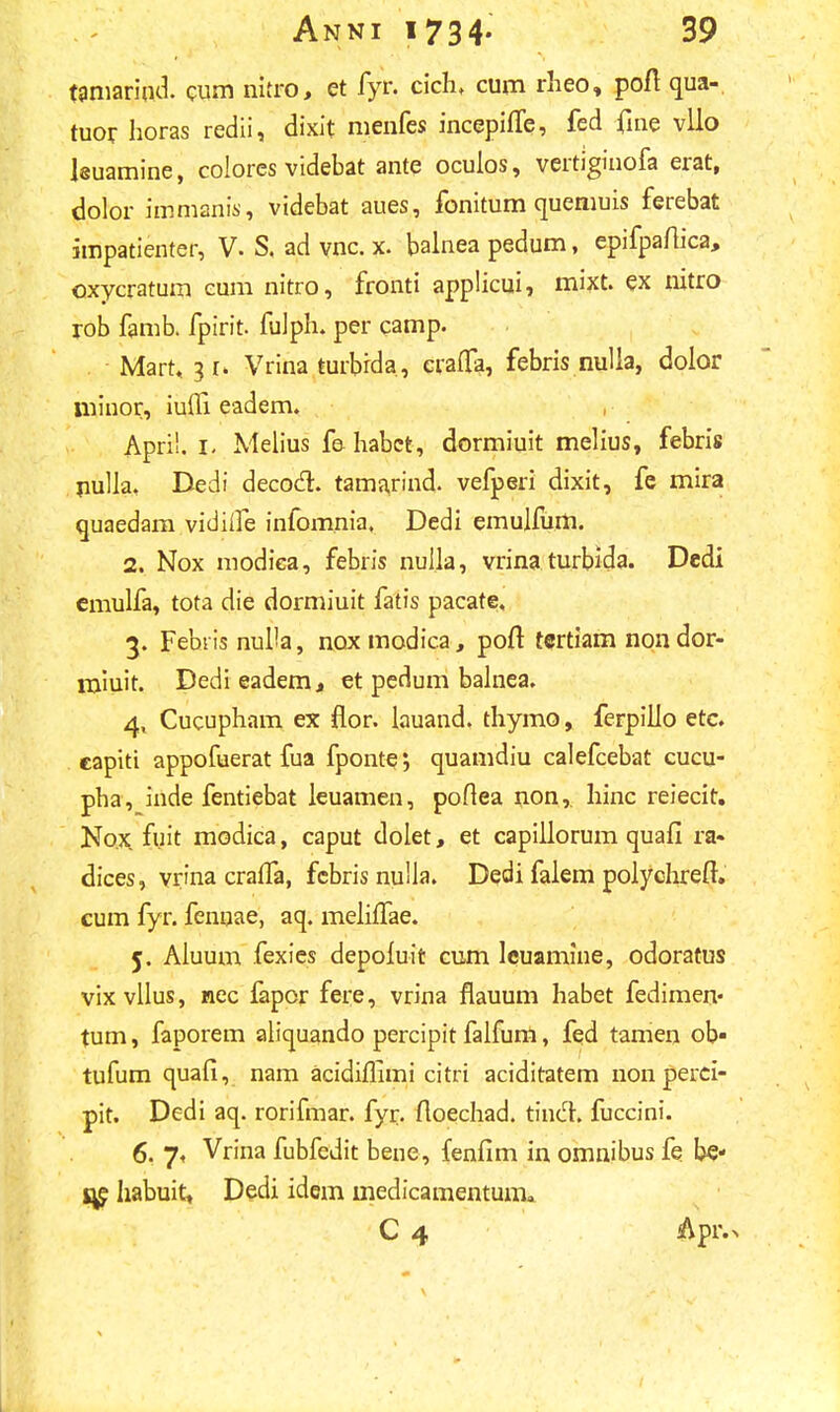 tamariud. cum nitro, et fyr. cich, cum rheo, poft qua- tuor horas redii, dixit nienfes incepifle, fed fine vllo leuamine, colores videbat ante oculos, vertiginofa erat, dolor immanis, videbat aues, fonitum queniuis ferebat impatienter, V. S. ad vnc. x. balnea pedum, epifpaftica, oxycratum eum nitro, fronti applicui, mixt. ex nitro rob famb. fpirit. fulph. per camp. . Marr. 3 1» Vrina turbrda, crafla, febris nulla, dolor minor, iufli eadem. , Apri!. 1. Melius fe habct, dormiuit melius, febris nulla, Dedi decocl. tamarind. vefperi dixit, fe mira quaedam vidiife infomnia. Dedi emulfum. 2. Nox modiea, febris nulla, vrina turbida. Dedi emulfa, tota die dormiuit fatis pacate. 3. Febris nul'a, noxmodica, poft tertiam nondor- miuit. Dedi eadem, et pedum balnea. 4. Cucupham ex flor. lauand. thymo, ferpilio etc. eapiti appofuerat fua fpontej quamdiu calefcebat cucu- pha, inde fentiebat leuamen, poftea non, hinc reiecit. No.x fuit modica, caput dolet, et capillorum quafi ra- dices, vr'na cralfa, fcbris nulla. Dedi falem polychreft. cum fyr. fennae, aq. melilTae. 5. Aluum fexies depoiuit cum leuamine, odoratus vixvllus, nec fapor fere, vrina flauum habet fedimen- tum, faporem aliquando percipit falfum, fed tamen ob» tufum quafi, nam acidiflimi citri aciditatem nonperci- pit. Dedi aq. rorifmar. fyr. floechad. tincl. fuccini. 6. 7, Vrina fubfedit bene, fenfim in omnibus fe be- l^e habuit, Dedi idem inedicamentum, C 4 &pr.^