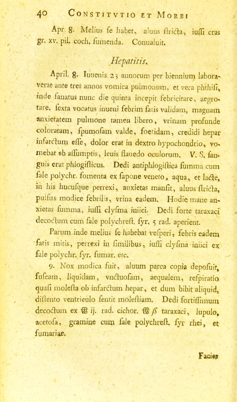 Apr. 8. Mclius fe habet, aluus firicla, iufll cras gr. xv. pil. coch. fumenda. ConuaJuit, Hepatitts* April. g. Iuuenis. 23 annorum per biennium labora- verat ante tres annos vomica pulmonum, ct vera phthifi, inde fauatus nunc die quinta incepit febricitare, aegro- tare, fexta vocatus inueni fcbrim fads validam, magnam anxietatem pulmone tamen libero, vrinam profunde coloratam, fpumofam valde, foetidam, credidi hepar infardum efte, dolor erat in dextro hypochondrio, vo* mebat ab aflumptis, leuis flauedo oculorum. V, S, fan- guis erat phjogifticus. Dedi antiphiogifiiea fumma cum fale poiychr. fomenta ex fapone veneto, acjua, et ladle, in his hucufque perrexi, anxietas maufit, aluus flricta, puifus modice febrilis,. vriua eadem. Hodie- mane an- xietas iumma, iuffi clyfma iniiei. Dcdi forte taraxact decoclum cum fale polychreft. fyr, 5 rad. aperient. Parum inde melius fe habebat vefperi, febris eadem fatis mitis, perrexi in fimiiibus, iuffi ciyfina iniici ex fale polychr. fyr. fumar. etc. 9. Nox modica fuit, aJuum parca copia depofuif, fufcarh, liquidam, vncluofam, aequaJem, refpiratio tjuafi molefta ob infarclum hepar, et dum bibit aliquid, diflento ventriculo fentit moJefiiam. Dedi fortiffimum decoclum ex ffi ij. rad. cichor. & jS taraxaci, Jupulo, acetofa, gramiue cum. fale polychreft. fyr rhei, ct fumariae. Facie?