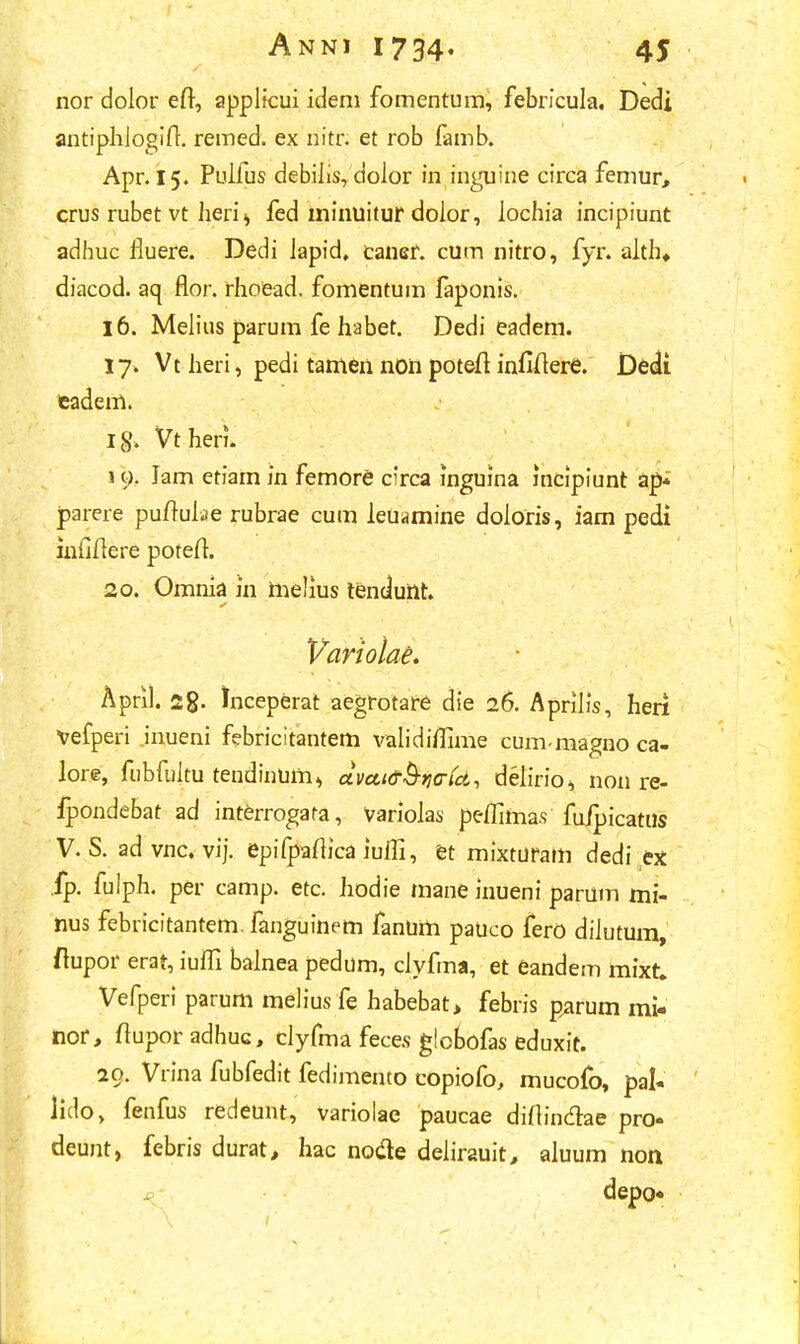 nor dolor efl, applicui idem fomentum, febricula. Dedi antiphiogift. remed. ex nitr. et rob famb. Apr. 15. Puifus debiiis, dolor in inguine circa femur, crus rubet vt heri > fed minuitur doior, lochia incipiunt adhuc iluere. Dedi iapid, caner. cum nitro, fyr. alth* diacod. aq flor. rhoead, fomentum laponis. 16. Melius parum fe habet. Dedi eadem. 17. Vt heri, pedi tamen non poteft infiftere. Dedi eadem. ig> Vtheri. 19. Jam etiam in femore circa inguina incipiunt ap* parere puftuiae rubrae cum leuamine doioris, iam pedi iufiftere potefi. 20. Omnia in melius tenduilt. Variolae. April. 2g. Jnceperat aegrotare die 26. Aprilis, heri Vefperi inueni febricitantem validiflime cum-niagno ca- lore, fubfuiru tendinuin» aveut&ijtrtei, delirio^ non re- ipondebat ad interrogata, Varioias peflittia.s fuipicatns V. S. ad vnc. vij. epifpaftica iufli, et mixturam dedi ex fp. fulph. per camp. etc. hodie mane inueni parum mi- nus febricitantem. fanguinem fanum pauco fero diiutum, ftupor erat, iufli bainea pedum, ciyfma, et eandem mixt. Vefperi parum melius fe habebat> febris parum mi- nor, ftupor adhuc, clyfma feces globofas eduxit. 20. Vrina fubfedit fedimento copiofo, mucofo, pal« lido, fenfus redeunt, variolae paucae diftindae pro- deunt, febris durat, hac no#e deiirauit, aiuum non depo»