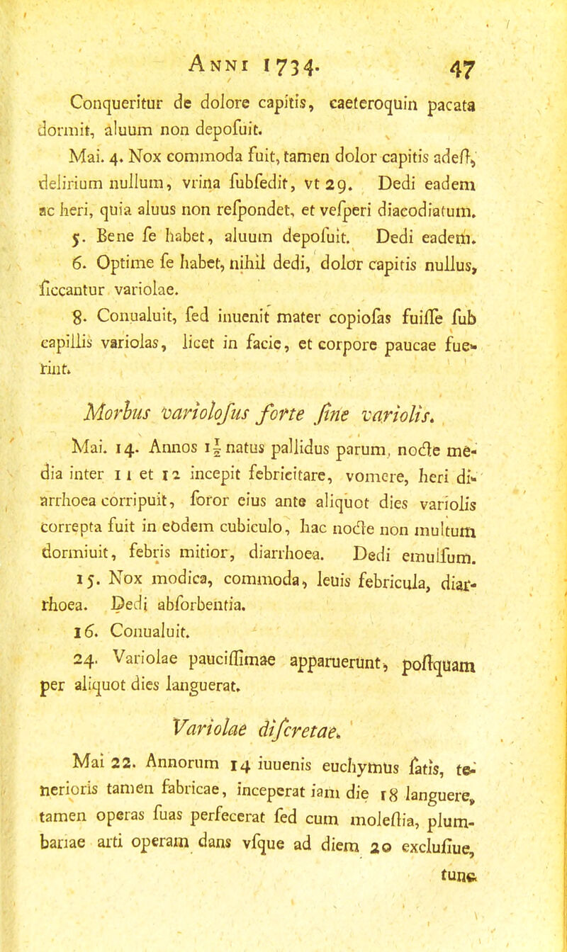 Conqueritur de dolore capitis, caeteroquin pacata dormit, aluum non depofuit. Mai. 4. Nox commoda fuit, tamen dolor capitis adeft, delirium nullum, vrina fubfedit, vt2cj. Dedi eadem ac heri, quia aluus non refpondet, et vefperi diacodiatum. 5. Bene fe habet, aluum depofuit. Dedi eadem. 6. Optime fe habet, nihil dedi, dolor capitis nullus, ficcantur variolae. Conualuit, fed inucnit mater copiofas fuiife fub capiliis varioias, licet in facie, et corpore paucae fue- rint» Morhus variolofus forte fine variolis. Mai. 14. Annos i|natus paliidus parum, node me- dia inter 11 et 12 incepit febricitare, vomere, heri d> arrhoea corripuit, foror eius ante aliquot dies variolis correpta fuit in eodem cubiculo, hac nocle non multum dormiuit, febris mitior, diarrhoea. Dedi emuifum. 15. Nox modica, commoda, leuis febricula, diar- rhoea. Dedi abforbentia. 16. Conualuit. 24. Varioiae pauciflimae apparuerunti pofiquam per aiiquot dies languerat, Variolae difcretae. Mai 22. Annorum 14 iuuenis euchymUs fatis, te- nerioris tamen fabricae, inceperat iam die r8 languere, tamen operas fuas perfecerat fed cum moieftia, plum- banae arti operam dans vfque ad diem 20 exclufiue, tunc