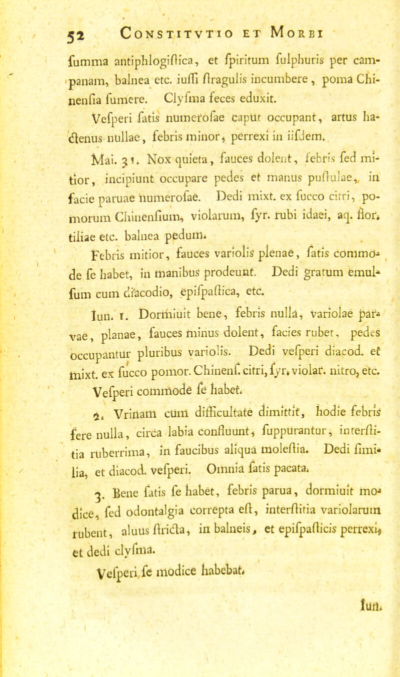 fumma antiphlogiftica, et fpiritum fulphuris per cam- panam, balnea etc. iuffi ftragulis incumbere , poma Chi- nenfia fumere. Clyfma feces eduxit. Vefperi fatis numerofae caput occupant, artus ha- denus nullae, febris minor4 perrexi in iifjem. Mai. 3i. Nox cuiieta, fauces dolent, febris fed mi- tlor, incipiunt occupare pedes et manus puftuiae,, in facie paruae humerofae. Dedi mixt. ex fucco citri, po- tnorum Chinenfium, violarum, fyr. rubi idaei, aq. flor* tiliae etc. balnea pedum* Febris mitior, fauces variolis plenae, fatis commO* de fe habet, in manibus prodeunt. Dedi gratum emul* fum cum dfacodio, epifpaftica, etc. lun. i. Dormiuit bene, febris nulla, variolae par- vae, planae, fauces minus dolent, facies rubet. pedes Occupantur pluribus variolis. Dedi vefperi diacod. et tnixt. ex fucco pomor.Chinenf.citri,fyr»violaf. nitro,etc. Vefperi commode fe habet 2, Vririam cum difficultate dimittit, hodie febns ferenulla, circa labia confluunt, fuppurantur, interm'- tia ruberrima, tn faucibus aliqua moleftia. Dedi fimi* lia^ et diacod. vefperi. Omnia fatis paeata* 3. Bene fatis fehabet, febris parua, dormiuit mo* dice fed odontalgia correpta efi, interftitia variolarum rubent, aluusmi&a, inbalneis, et epifpafticis perrexij et dedi clyfma. Vefperife modice liabebat* Ilifl»