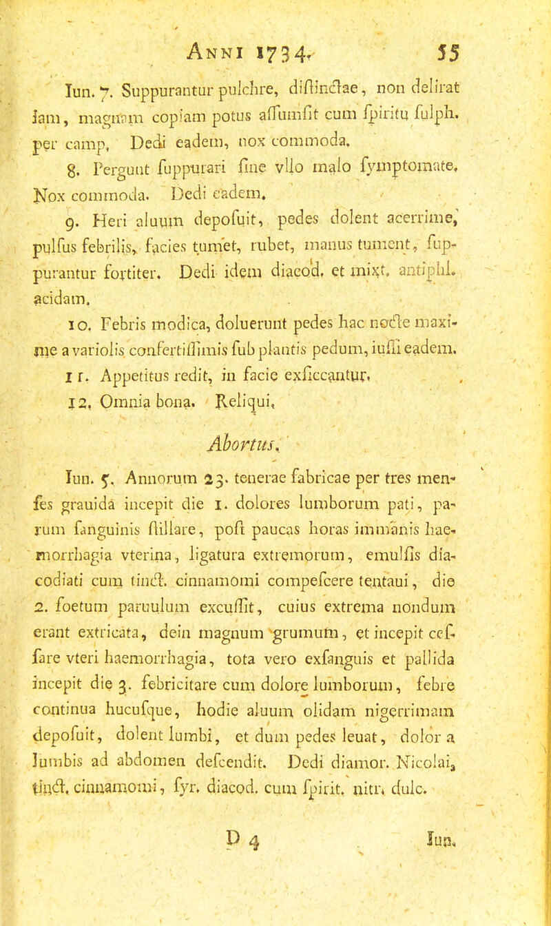 Iun. 7. Suppurantur pulchre, difiinclae, non delirat Jam, magntiiB copiam potus afTumfit cum fpiritu fulph. per camp, Dedi eadem, nox commoda. 8. Pergunt fuppurari fme vllo malo iymptomate, Kox commoda. Dedi eadem. 9. Heri aluum depofuit, pedes dolent acerrime, pulfus febrilis, facies tumet, rubet, manus tumcnt, fup- purantur fortiter. Dedi idem diaeoa1, et mixt. antiplil. acidam. 10. Febris modica, doluerunt pedes hac nocle maxi- me avariolis confeitiiiimisfubpiantis pedum, iufii eadem. I r. Appetitus redit, in facie exficcantur, j 2, Omnia bona. Reliqui, Abortus, lun. 5. Annorum 23. tenerae fabricae per tres men- fes grauida incepit die 1. dolores lumborum pati, pa- rum fanguinis flillare, poft paucas horas immanis hae- morrhagia vterina, ligatura extremorum, emulfis dia- codiati cum tincT:. cinnamomi compefcere teutaui, die 2. foetum paruujum excuffit, cuius extrema nondum erant extricata, dein magnum grumum, et incepit cef. fare vteri haemorrhagia, tota vero exfanguis et pallida incepit die 3. febricitare cum dolore lumborum, febre continua hucufcjue, hodie aluum olidam nigerrimam depofuit, dolentlumbi, et dum pedes leuat, dolor a lumbis ad abdomen defcendit. Dedi diamor. NicoIais tind. cinuamomi, fyr. diacod. cum fpirit. uitiv duic. D 4 Juji,