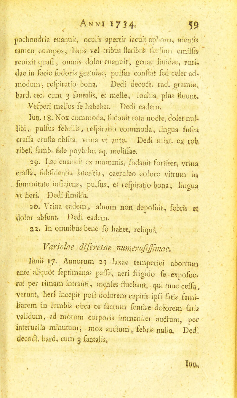 pochondria euanuit, oculis apertis iacuit aphona, inentis. tamen compos, binis vel ttibus flatibus furfum emifiis yeuixit cjuafi , omnis dolor euanuit, genae Jiuidae, rori- dae in facie fudoris guKuiae, puifus conflat fed ceJer ad- modum, refpiratio bona. Dedi decocl. rad, graminv pard. etc. cum 3 fantalfs, et meiie, loehia plus fluuutt Vefperi melius fe habebat. Dedi eadem. lun. 1 g. Nox commoda, fudauit tota noele, dolet nul- Jibi, pulfus febrilis, refpiratio oommoda, Jingua fufca craffa crufia obfifa, vrina vt ante. Dedi mixt. ex rob ribef. famb. faie poylchr. aq. meliifae. •29. Lac euanuit cx mammis, fudauit fortiter, vrina cralfa, fubfidentia laferitia, caeruleo colore vitrum ir* fummitate inficjens, pulfus, et refpiratio bona, lingua Vt heri. Dedi flmilia. 20. Vrina eadem, aluum non clepofuit, febris et ^lolor ablunt. Dedi eadem. In omnibus bene fe habet, reJiquf, Variohe difcretae nimierofijjimae, Junii 17. Annorum 23 laxae temperiei abortum, mite aliquOt feptimanas paifa, aeri frigido fe expofue, rat per r-imam intranti, menfes fluebant, qui tunc ceffa. verunt, heri incepit pofl dolorem capitis ipfi fatis fami- Jiarem in lumbis circa os facrum fentue dotorem £itis validum, ad motum corpoiis immaniter audum, per interualla minutum, mox auctum, febris nulla, De£ cJecocl;. bard* cum 3 fantajis<