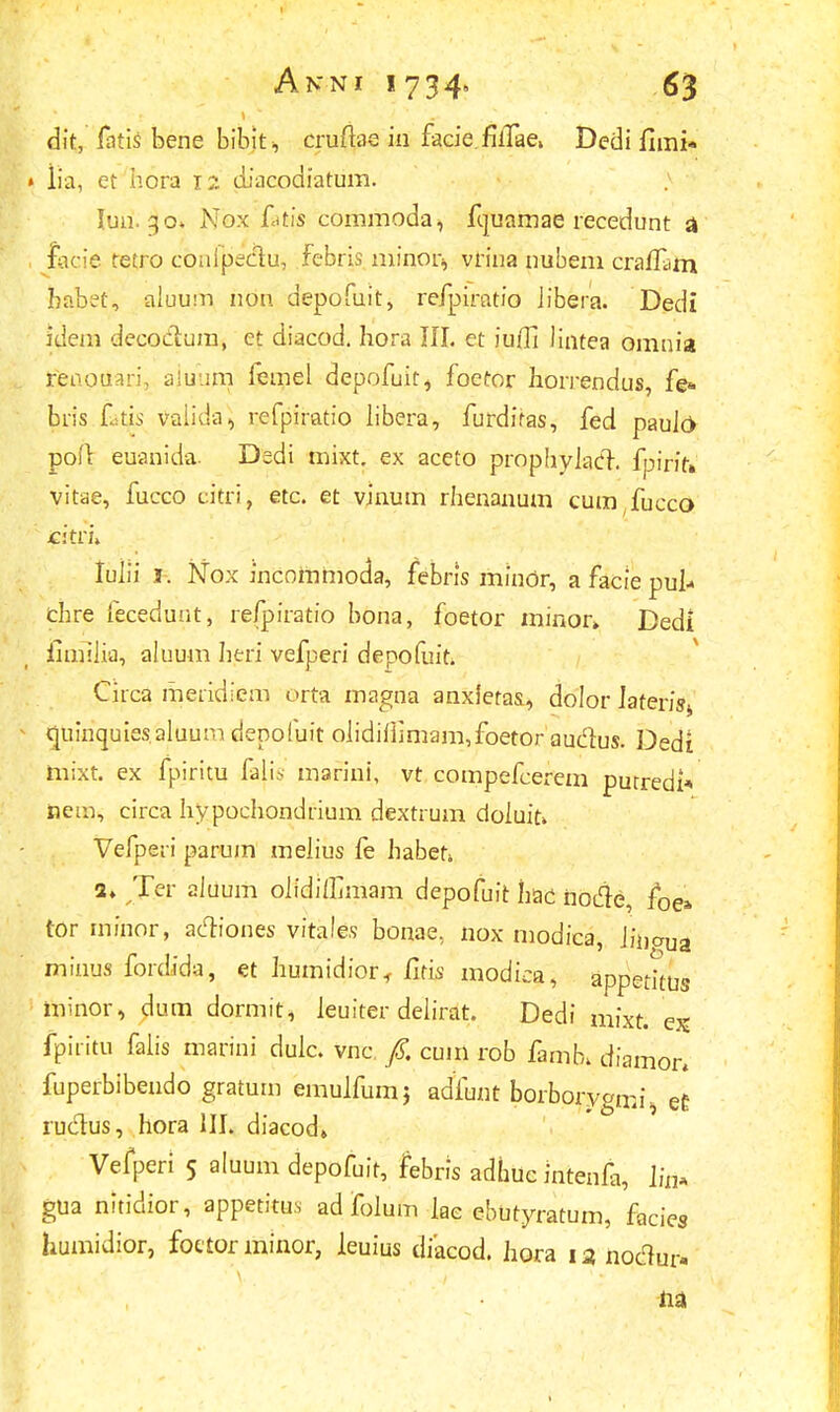 dit, fntis bene bibit, cruftae in facie. filTae» Dedi fimi* • iia, et hora 12 diacodiatum. > lun. 30. Nox fatis commoda, fquamae recedunt a , facie tetro conlpectu, febris minor, vrina nubem craflam babet, aluuni nou depofuit, refpiratio iibera. Dedi iileni decoclura, et diacod. hora III. et iu/li Jintea omnia tjfenotiari, ajuura femel depofuit, foetor horrendus, fe* bris Ltis vaiida, refpiratio Jibera, furdifas, fed pauJr> pofr euanida. Dedi mixt. ex aceto prophyiacT. fpirffi vitae, fucco citri, etc. et vinutn rhenanum cura fucco titri» luJii j. Nox incomraoda, febns minor, a facie puk chre leceduut, refpiratio bona, foetor minor» Dedi limiJia, aluum heri vefperi depofuit. Circa meridiem urta magna anxletas, dolor Iaterisj quinquiesaluurn depofuit oIidiJiimam,foetor audus. Dedi mixt. ex fpiritu falis marini, vt compefcerem putredl* fcein, circa hypochondrium dextrum doiuir» Vefperi parum melius fe habeh 2. Ter aJuum olidiffimam depofuit hac iiodre, foe* tor minor, acliones vitales bonae, nox modica, Jii)aua minus fordida, et Iiumidior, Iltis modica, appetiius nvnor, dum dormit, Jeuiter delirat. Dedi mixt. e?s fpiritu faJis marini dulc. vnc f. cum rob famb. diamor, fuperbibendo gratum emulfumj adfunt borborygmi^ et? rudus, hora III. diacod» Vefperi 5 aluum depofuit, febris adhuc intenfa, lin» gua nitidior, appetitus ad foJum Jae ebutyratum, facies humidior, foetor minor, leuius diacod. Jiora 13 noclur- na