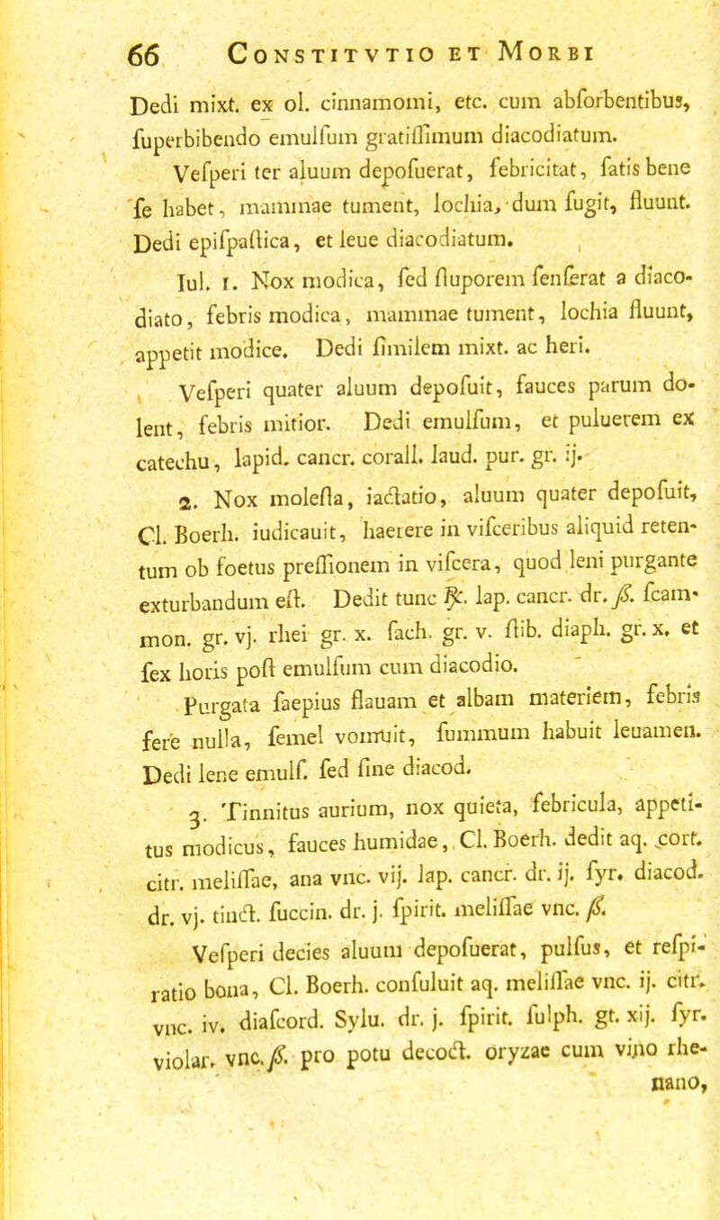 Dedi mixt. ex ol. cinnamomi, etc. cum abforbentibus, fuperbibendo emulfum gratiflimum diacodiatum. Vefperi ter aluum depofuerat, febricitat, fatisbene fe habet, maminae tument, lochia,dum fugit, fluunt. Dedi epifpaftica, et leue diacodiatum. Iul. t. Noxmodica, fed fluporem fenferat a diaco- diato, febris modica, mammae tument, lochia fluunt, appetit modice. Dedi fimiiem mixt. ac heri. Vefperi quater aluum depofuit, fauces parum do- lent, febris mitior. Dedi emulfum, ec puluerem ex catechu, lapid. cancr. corali. laud. pur. gr. ij. 2. Nox molefla, iadtatio, aluum quater depofuit, Cl. Boerh. iudicauit, haeiere in vifceribus aliquid reten- tum ob foetus preflionem in vifcera, quod leni purgante exturbandum eft. Dedit tunc % lap. caacr. dr. /. fcam- mon. gr. vj. rhei gr. x. fach. gr. v. flib. diaph. gr.x. et fex horis poft emulfum cum diacodio. Purgata faepius flauam et albam materiem, febris fere nulla, feiiael voirruit, fummum habuit leuameii. Dedi lene emulf. fed fine diacod. g. Tinnitus aurium, nox quieta, febricula, appeti- tus modicus, fauces humidae,,Cl.Boerh. dedit aq. .corf. citr. meliflae, ana vnc vij. Jap. cancr. dr. ij. fyr. diacod. dr. vj. tincl fuccin. dr. j. fpirit. meliflae vnc. 0. Vefperi decies aluum depofuerat, pulfus, et refpr- ratio bona, CL Boerh. confuluit aq. meliifae vnc. ij. citr. vnc. iv. diafcord. Sylu. dr. j. fpirit. fulph. gt. xij. fyr. violar» vnc./. pro potu decotf. oryzae cum vi.no rhe- nano,