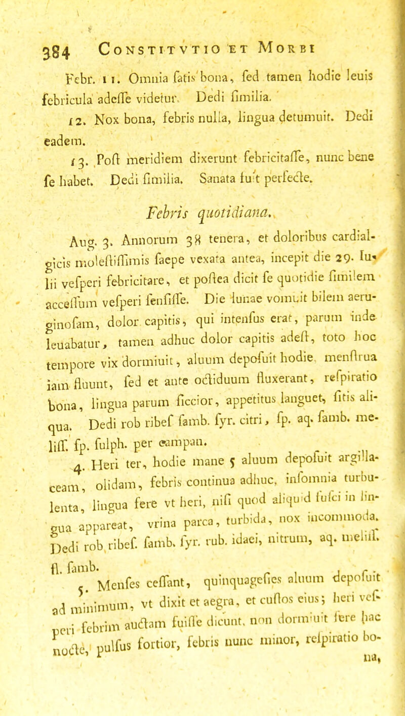 Febr. i i. Omnia fatis bona, fed tamen hodic leuis febricula adcfle videtur, Dedi fimilia. 12. Nox bona, febris nulia, lingua detumuit. Dedi eadem. Poft meridiem dixerunt febricitaiTe, nunc bene fe habet. Dedi fimilia. Sanata fuit perfecle. Febris quotidiana. Aug. 3. Annorum 38 tenera, et doloribus cardial- gicis moleftiffimis faepe vexafa antea, incepit die 29. Iu* lii vefperi febricitare, et poftea dicit fe quotidie fimilem accefium vefperi ienfiife. Die lunae vomuit bilem aeru- ginofam, dolor capitis, qui intenfus erat, parum inde leuabatur, tamen adhuc dolor capitis adeft, toto hoc tempore vix dormiuit, aluum depofuit hodie. menfl.ua iam flaunt, fed et ante ocliduum fluxerant, refpiratio bona, linguaparum ficcior, appetitus languet, fitis ali- qua. Dedi rob ribef famb. fyr. citri, fp. aq. famb. me- liff. fp. fulph. per ecmpan. 4. Heri ter, hodie mane 5 aluum depoluit argilla- ceam, olidam, febris continua adhuc. infomnia turbu- lenta' Hngua fere vt heri, nifi quod aiiquid fufci in h> oua appareat, vrina parca, turbida, nox incommoda. Dedi rob ribef. famb. fyr. rub. idaei, nitrum, aq. melul. fl. famb. Menfes cefTant, qumquagefies aluum dcpolu.t adminimum, vt dixit et aegra, etcufloseius; heri vef* peti fcbrim auflam fuifle d.cunt. iiod dormluft iere hac Lcle pulfus fortior, febris nunc minor, rcipirat.o bo- ' * na,