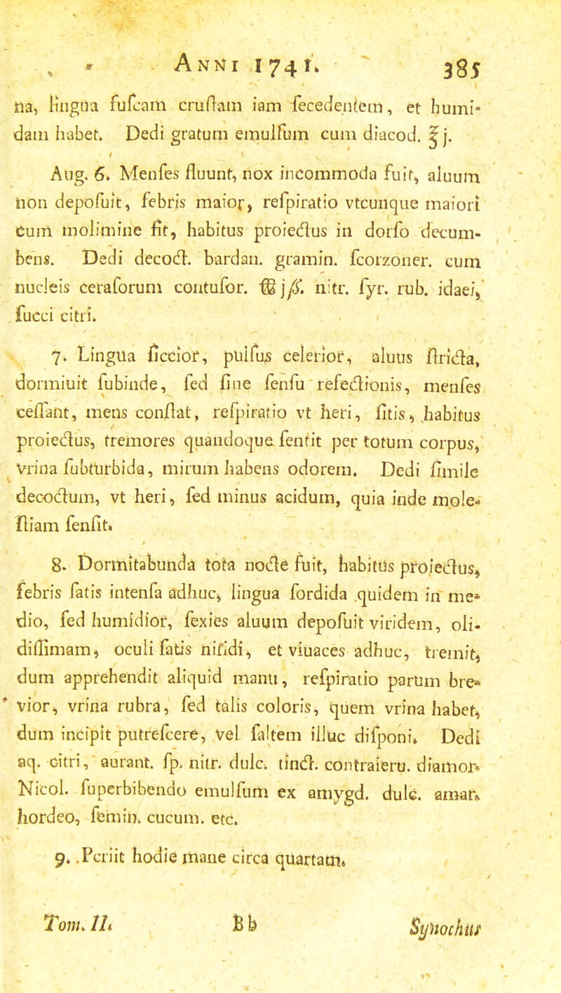 irla, Jingua fufcam cruftam iam fecedentem, et humi* dam haber. Dedi gratum emulfum cum diacod. ^j. Aug. 6. Menfes fluunt, nox incommoda fuir, aluum iion depofuit, febfis maior, refpiratio vtcunque maiori Cum moJimine fit, habitus proiedus in dorfo decum- bens. Dedi decocT. bardan. gramin. fcorzoner. cum nudeis ceraforum contufor. M\(S. nitr. fyr. rub. idae/V fucci citri. 7. Lingua ficciof, puifus celerior, aluus ftricTa, dormiuit fubinde, fed fine fenfu refedionis, menfes eeffant, mens conflat, refpiratio vt heri, fitis, habitus proieclus, tremores quandoque fentit per totum corpus, Vrina fubfufbida, mirum habens odorem. Dedi fimiJe decodum, vt heri, fed minus acidum, quia inde mo!e- Iliam fenfit. 8. Dormitabunda tota nocle fuit, habitus proieclus, febris fatis intenfa adhuc, lingua fordida quidem in me* dio, fed liumidiof, fexies aJuum depofuit viridem, oii- diJlimam* oculi fatis nifidi, et viuaces adhuc, tfemih dum apprehendit aliquid manti, refpiratio parum bre* * vior, vrina rubra, fed talis coloris, quem vrina habet, dum incipit putrefcere, vel faltem iJJuc difponi» Dedi aq. Gitri, aurant. fp. nitr. dulcv tincT. contraieru. diamor» Nicol. fuperbibendo emulfum ex amygd. dulc. amar* hordeo, femin. cucum. etc. 9. .Pcriit hodie mane circa quartam» Tom. lh Bb Synochtif