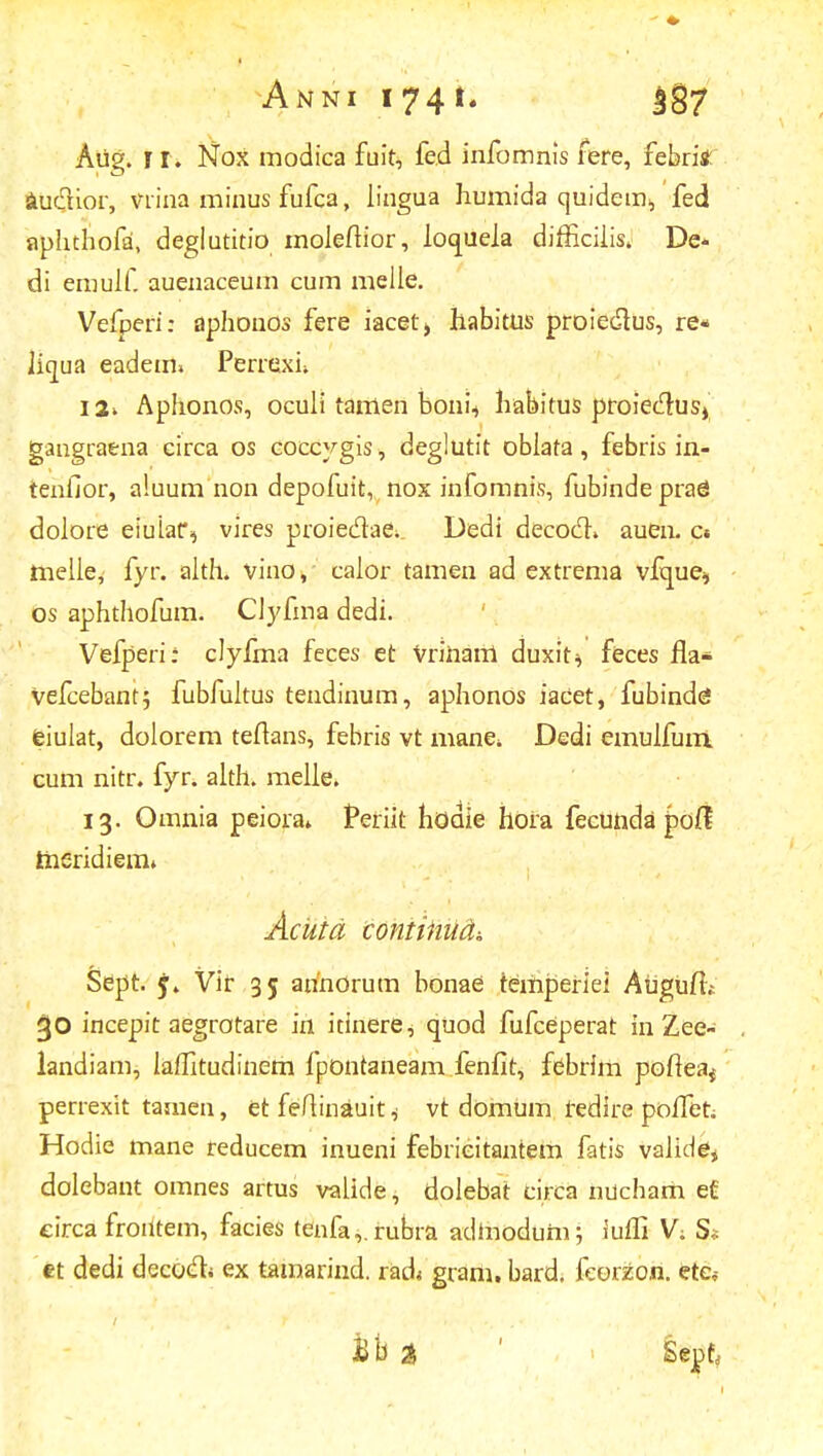 Anni i74^7 Aiig. r r* Nox modica fuit, fed infomnis fere, febritf au&ior, vrina minus fufca, lingua Iiumida quidem., fed aphthofa, deglutitio moleftior, loqueia difficiiis. De- di emulf. auenaceum cum melie. Vefperi: aphonos fere iacet> habitus proiedtus, re« Jicjua eadem» Perrexu 12» Aphonos, ocuii tamen bonii habitus proieclus», gangraena circa os coccygis, deglutit obiata, febris in- teniior, aluum non depofuit, nox infomnis, fubindeprag doiore eiuiar, vires proiedae; Dedi decodh auen. c« melle, fyr. aith. vino, caior tamen ad extrema vfque* os aphthofum. CJyfma dedi. Vefperi: clyfma feces et Vrinarri duxit* feces fla* vefcebant; fubfuitus tendinum, aphonos iacet, fubinde! eiulat, dolorem teftans, febris vt mane*. Dedi emuifuni cum nitr. fyr. alth. melie. 13. Omnia peiora» Periit hodie hora fecunda pod meridiem* Acutd contiiiudi Sept. Vir 35 anhOrum bonae temperiei AuguiT; incepit aegrotare in itinere, quod fufceperat in Zee- landiam, laifitudinem fpontaneam fenfit, febrim pofteaj perrexit tamen, et feftinauit * vt domum redire poflet; Hodie mane reducem inueni febrieitantem fatis valide* dolebant omnes artus vaiide, dolebat circa nucham e£ eirca froiitem, facies tenfa,.rubra adtnodum; iuffi V; S<= tt dedi decocli ex tamarind. rad< gram. bard. fcorzon. ete*