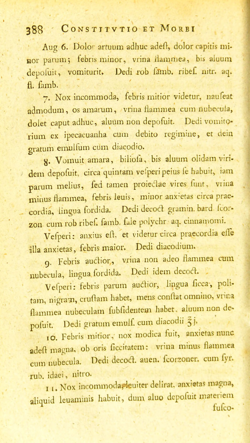 Aug 6. Dokv arruum adhuc adefr, dolorcapitis mi- aor paruin; febns minor, vrina iiammea, bis aiuum depofuit, vomiturit. Dedi rob famb. ribef. nitr. aq. a. famb. 7. Nox incommoda, febris rnitior videtur, naufeat admodum, osamarum, vrina riammea cum nubecula, doiet caput adhuc, aluum non depofuit. Dedi voniiro- rium ex ipecacuanha cum debito regimine, et dein gratum emulfum ciim diacodio. Vomuit amara, biliofa, bis aluum olidam viri- dem depofuit, circa cruintam vefperipeius fe habuit, iara parum melius, fed tamen proiedae vires funt, viina minus flammea, febris ieuis, minor anx:etas circa prae- cordia, iingua fordida. Dedi decoct gramin. bard fcor- zon cum rob ribef. famb. faie polychr aq. cinnamomi. Vefperi: anxius eft. et videturcirca praecordia efTe |lia anxietas, febris maior. Dedi diacodium. 9. Febris auctior,, vrina non adeo flammea cum nubecula, lingua fordida. Dedi idem decoct. Vefpen: febris parum audior, lingua ficca-, poli- tam, nigran, cruftam habet, mens conrtat omnino, vrir.a flammea nubecuiam fubfidentem habet. aluum non de- pofuit. Dedi gratum emuif. cum diacodii 5 j. ,0. Febris mitior, nox modica fuit, anxietas nunc adeft magna, ob oris ficcifatem: vrina minus flammea cum nubecuia. Dedi decod. auen. feorzoner. cum fyr. rub. idaei, nitro. 1 u Nox incommodafleuiter delirat anxietas magna, aliquid leuaminis habuit, dum aiuo depofuit materiem fufco-