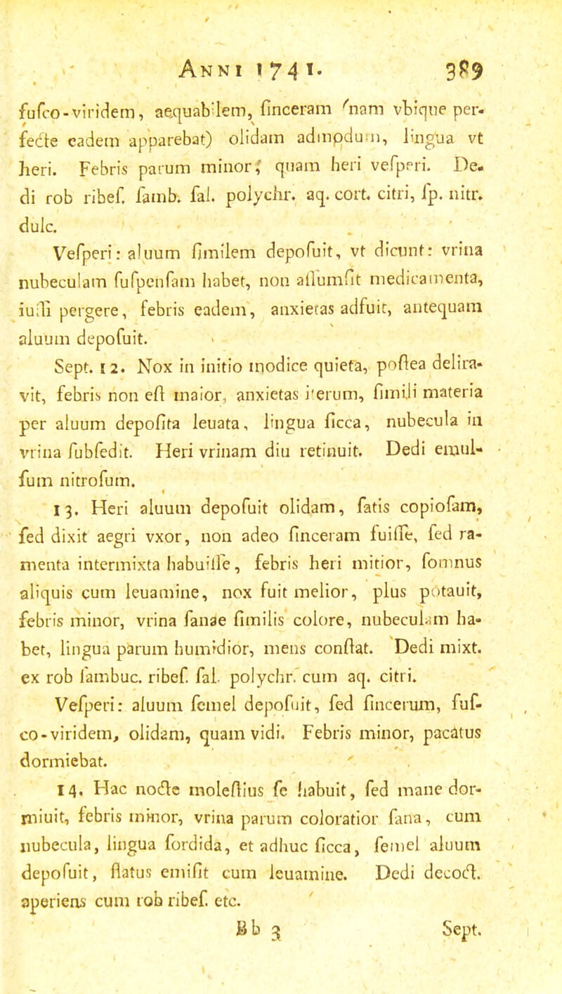 fufco-viridem, aequab:lem, finceram 'nam vbique per- fecte eadem apparebat) olidam admpdu 11, lvngha vt heri. Febris parum minor,' quam heri vefpeii De. di rob ribef. famb. fal. polychr. aq. cort. citri, fp. nitr. dulc. Vefperi: aluum fimilem depofuit, vt dicunt: vrina nubeculam fufpenfam habet, non aflumfit medicamenta, iufli pergere, febris eadem, anxietas adfuic, antequani aluum depofuit. Sept. 12. Nox in initio modice quieta, poftea delira- vit, febris non eft maior, anxietas rerum, fimili materia per aiuum depofita ieuata, lingua ficca, nubecula 111 vrina fubfedit. Heri vrinam diu retinuit. Dedi em.ul- fum nitrofum. 13. Heri aluum depofuit olidam, fatis copiofam, fed dixit aegri vxor, non adeo finceram fuifie, fed ra- menta intermixta habuille, febris heri mitior, fomnus aliquis cum leuamine, nox fuit meiior, plus pv>tauit, febris minor, vrina fanae fimilis colore, nubecui-mi ha- bet, lingua parum humidior, mens confiat. Dedi mixt. ex rob fambuc. ribef. fai- polychr. cum aq. citri. Vefperi: aiuum femel depofuit, fed fincerum, fuf- co-viridem, olidam, quam vidi. Febris minor, pacatus dormiebat. 14, Hac nocle moleftius fe habuit, fed mane dor- rniuit, febris mkior, vrina parum coloratior farta, cum nubecula, iingua fordida, etadhucficca, femel aluum depofuit, flatus emifit cum leuamine. Dedi decoft. aperiens cum rob ribef. etc. Bb 3 Sept.