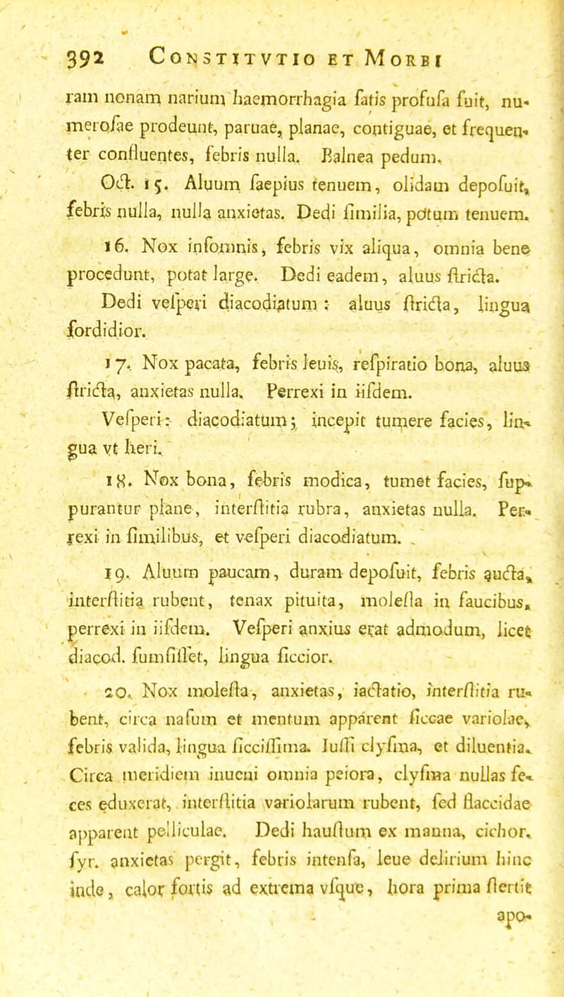 ram nonam narium haemorrhagia fafis profufa fuir, nu« merofae prodeunr, paruae, planae, contiguae, et frecjuen- ter confluentes, febris nulla, Balnea pedum, 0&. i$. Aluuni faepius renuem, olidam depofuir» febris nulla, nulla anxieras. Dedi fimiiia, pOtum tenuem. 16. Nox infomnis, febris vix aliqua, omnia bene procedunt, potat Jarge. Dedieadem, aluus firidta. Dedi vefperi diacodiatum ; aluus ftrida, hngua fordidior. 17. Nox pacata, febris leuis, refpirario bona, aluus frricla., auxietas nuila, Perrexi in iifdem. Vefperi: diacodiatum',. incepir turnere facies, liiH gua vt heri, iH» Noxbona, febris modica, tumet facies, fup* purantur plane, interftitia rubra, anxietas nulla. Per* rexi in fim.ilib.u-s-, et vefperi diacodiatum. . 19. Alu.um paucam, duram depofuir, febris aucla, interftitia rubent, tenax pituita, moJefla in faucibus, perrexi in iifdetri. Vefperi anx.ius ei;at admodum, Jicet diacod. fumfiifet, lingua ficcior.. - 10.. Nox inolefia, anxietas, iaclatio, inter/tiria ru« bent, circa nafum et mentum apparent ficGae variolae, febris valida, lingua ficciflima» Iufii clyfma, et diluentia» Circa meridiem inucni omnia peiora, clyfma nullas fe«- ces eduxerat, inrerfiitia variolarum rubent, fed fiaccidae apparent peliiculae. Dedi hauftum ex mauna, cichor. fyr. anxictas pergit, febris intenfa, leue deiirium hinc inde, calor fottis ad extrema vfcjuc, hora prima fiertit apo