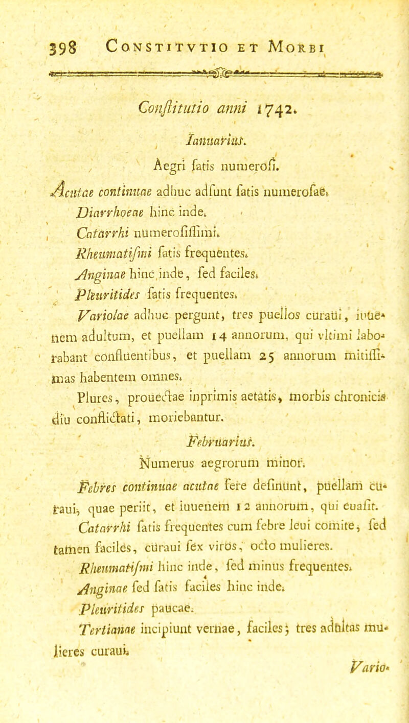 -* **\*$^**»--========* Conftitutio anni 1742» tattuarius. , ^eST1 fat's numerofi. Jicutae coiitinuae adhuc adfunt fatis numerofafc» JJiarrhoeae hinc inde. Catarrhi ntimerofiflimi» Rheumatifmi fatis frequentes» Jlngmae hinc inde, fed faciles» Pkuritides fatis frequentes» Variolae adhuc pergunt, tres puellos curatii, iuue» tiem adultum, et puellam 14 annorum, qui vkimi labo-> rabant confliientibus, et puellam 25 annorum mitilfi- taas habentem omnes» Plures, proueclae inprimis aetatis» morbis chronicis diu confliclati, moriebantur. Februarius. Numerus aegrorum minor. Febres continuae acutae fere definunt, puellam cu- irauii quae periit, et iuuenem 12 annorum, qui euafir. Catarrhi fatis frequentes cum febre ieui comite, fed tamen faciids, curaui fex virOs, odo mulierex. Rhenmatijmi hinc inde, fed minus frequentes» j/Jnginae fed fatis faciies hine inde» Pleuritides paucae. Teriianae ihcipiunt vernae, faciles} tres adbltas mu* lieres curauii Vario'