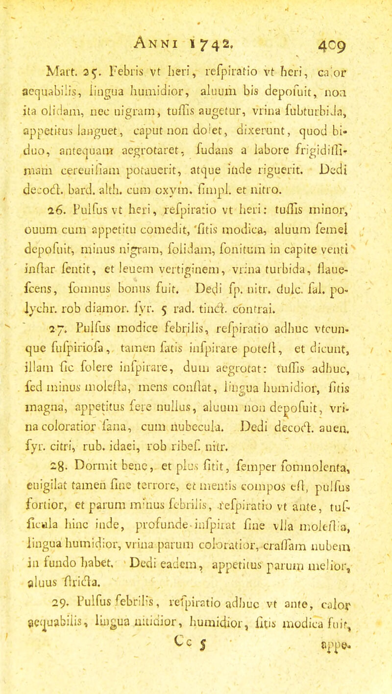 Marr. 25. Febris vt heri, refpiratio vt heri, caior aequabiiis, lingua humidior, aluum bis depofuit, noa ita oiidam, riee nigram, tuflis augetur, vrina fubturbiJa, appetifus lauguet, caput non doiet, dixerunt, quod bi- duo, antequam aegrotaret, fudans a labore frigidiffi- mam cereuifiam potauerit, atque inde riguerit. Dedi de:od. bard. alth. cum oxytn. fimpl. et nitro. 16. Fulfus vt heri, refpirario vt heri: tuflis minor, ouum cum appetitu comedit, 'fitis modica, aluum femel depofuit, minus nigram, lolidam, fonitum in capite venti ioftar fentit, et ieuem vertiginem, vrina turbida, flaue- fcens, fomnus bonus fuit. DeuM fp. nitr. dulc. fal. po- Jychr. rob diamor. fvr. 5 rad. tincl cbnfrai. 27. Pulfus modice febriiis, refpiratio adhuc vtcun- que fufpiriofa, tamen latis infpirare potefl, et dicunt, illam fic folere irifpirare, dum aegrotat: tuffis adhuc, fed minus molefla, mens confiat, iinsua humidior, fitis magna, appetitus fere nulius, aluum non depofuit, vri- nacoloratior fana, cum riubccula. Dedi decoct. auen. fyr. citri, rub. idaei, rob ribef. nitr. 28- Dormit bene, et plus fitit, femper fomnolenta, euigilat tamen firie terrore, et mentis compos efl, pulfus fortior, et parum m;nus febriiis, .fefpiratio vt ante, tuf- flcwla hinc inde, profunde-infpirat fine viia mok-iTa, lingua humidior, vrina parum coloratior, cratfam nubem in fundo habet. Dedieadem, appetitus parum melior, aluus flricta. 29. Fulfus febrilis, refpiratio adhuc vt ante, caior jiecjuabiiis, liugua uitidior, humidior, fitis modicafuit,