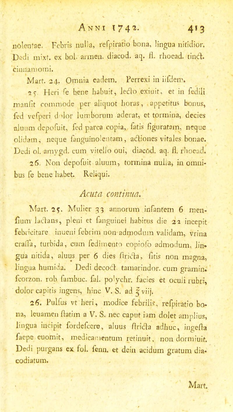 ndleotae. Febris nutla, refpiratio bona, Iingua nifidior. Dedi mixt. ex bol. armen. diacod. aq. fl. rhoead. tincl. cinnamomi. Mart. 24. Omnia eadem. Perrexi in iifdem. aV Hcri fe hene habuit, Jedlo exiuit, et in fedili manfit commode per alicjuot horas, appetitus bonus, fed vefperi dolor lumborum aderat, et tormina, decies aJuum depofuit, fed parca copia, fatis figuratam, neque olidam, neque fanguinolentam, a&iones vitaJes bonae. Dedi ol. amygd. cum vitello oui, diacod. aq. fl. rhoead, 26. Non depofuit aluum, tormina nulia, in omni- bus fe bene habet. Reliqui* Acnta continua. Mart. 2?. Mulier 33 annorum infanfem 6 men- jfium lactans, pleni et fanguinei habitus die 21 incepit febricitare inueni febrim non admodum validam, vrina cralfa, turbida, cum fedimento copiofo admodum, Jin» gua nitida, aluus per 6 dies firi&a, fitis non magna, lingua humida. Dedi decod. tamarindor. cum gramin. fcorzon. rob fambuc. fal. po'ychr. facies et ocuii rubri, dolor capitis ingens, hinc V. S. ad | viij. 26. Pulfus vt lieri, modice febrilis\ refpiratio bo- na, leuamen flatim a V. S. nec caput iam doJet amplius, lingua incipit fordefcere, aluus ftridta adhuc, ingefta faepe euomit, medicamentum retinuit, nou dormiuit. Dedi purgans ex fol. fenn. et dein acidum gratum dia- codiatum.