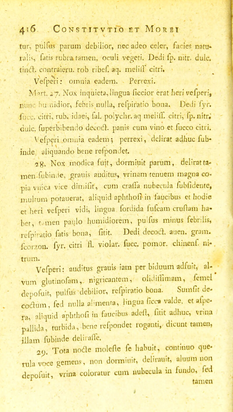 tur, pulfus parum debilior, nec adeo celer, facies natu- ralis fatis rubratamen, oculi vegeti. Dedi fp. nitr. dulc. tincl. contraieru. rob ribef. aq. meliil citri. Vefperi.* ornnia eadem. Perrexi. Mart 27, Nox inquieta,lingua iiccior erat heri vefperi, nunc humidtor, fefuis nulla, refpiratio bona. Dedi fyr. fucc, citri, rub. idaei, fal. polychr.aq meliff. citri, fp. nimi dujc. fuperbibendo decoct. panis cum vino et fucco citri. Vefperi omiiia eadem; perrexi, dejirat adlmc fub- inde; aliquaudo bene reipondet. -2X. N°x modica fuit, dormiuit parum, deliratta- men fubin.ie, grnuis auditus, vrinam tenuem magna co- pia vuica vice diniifit, cum craiTa nubecuJa fubfidente, mulrum potauerat, aliquid aphthofi in iaucibus et hodie et heri vefperi vidi, lingua fordida fufcam crufiam ha- ber, f.men paulo humidiorem, pulfus minus febrlis, refpiratto fatis bona, fitit. Dedi decocl auen. gram. fcor/.on. fyn citri fl. violar. fucc. pomor. chinenf ni- trum. Vefperii auditus grauts iam per biduum adfuff, al- vum glutinofam, nigricantem, oiiJillimam, femel depofuit, pulfus debiiior, refpiratio bona. Sumfit de- codum, fed nulla al-menra, lingua Occi valde. et afpe- ra, aliquid aphthofi in faucibus tdeft, fitit adhuc, vrina pallida, turbida, bcnc refpondet roganti, dicunt tamen, illam fubinde deliraile. 29. Tota node molefle fe liabuit, continuo que< tula voce gemens, non dormiuit, delirauit, aluum non dcpofuit, vrina coiorctur cum nubccula in fundo, fed tamen