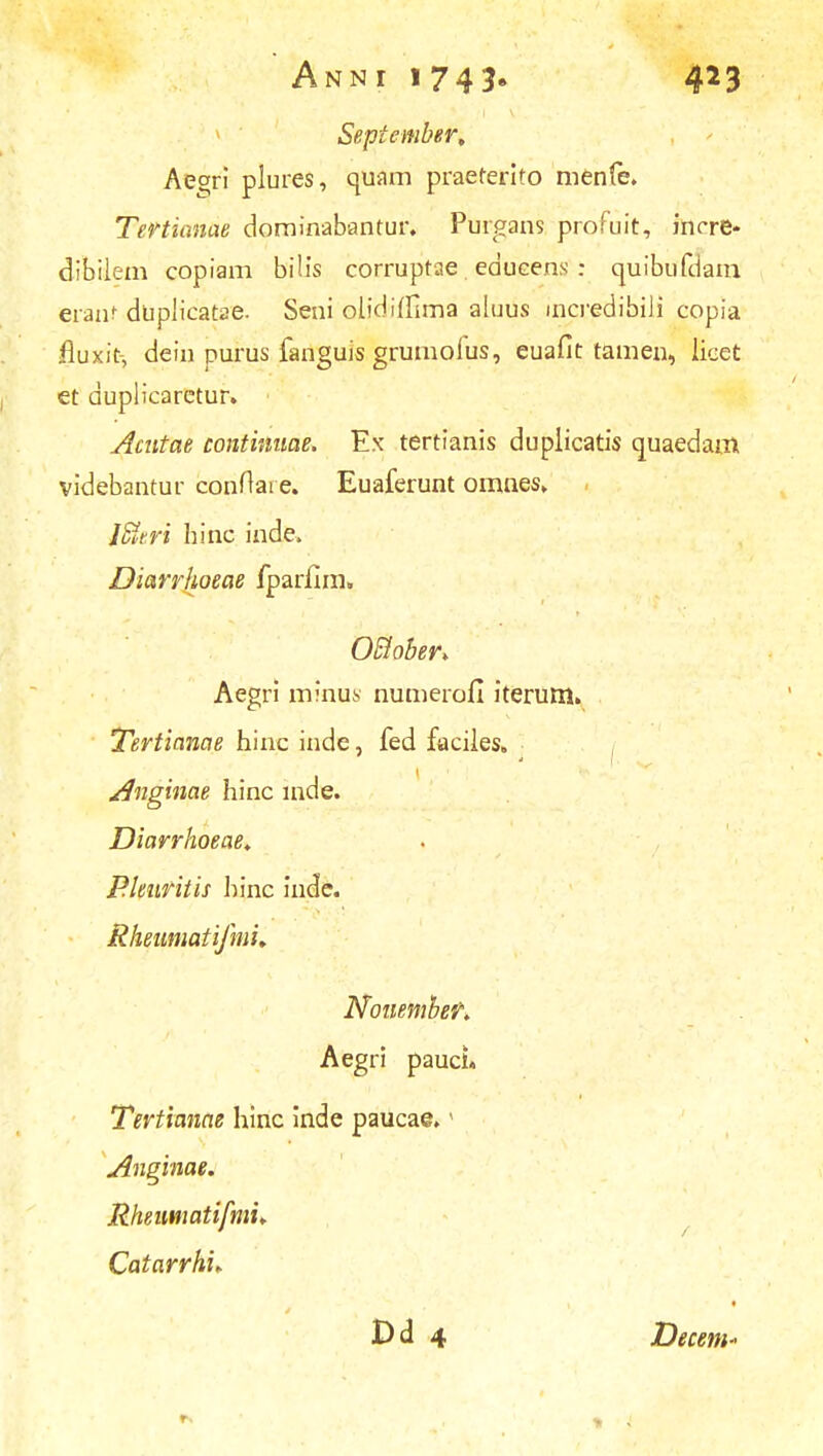 September, Aeg;ri plures, quam praeterito menfe. Tertianae dominabantur. Purgans proFuit, incre* dibilem copiam bilis corruptae educens : quibufdam, erant duplicatae. Seni olidiffima aluus mcredibiJi copia fluxit-, dein purus fanguis grumoius, euafit tamen, licet et duplicaretur. Acntae continuae. Ex tertianis duplicatis quaedam videbantur conftai e. Euaferunt omnes. , lUer'% hinc inde» Diarrhoeae fparfim» OSiober. Aegri minus numerofi iterum. Tertianae hine inde, fed faciles. Anginae hinc mde. Diarrhoeae. Plenritis hinc inde. Rheumatifmh Nonember. Aegri paucL Tertianae hinc inde paucae.1 Anginae. Rheutnatifmu Catarrhi* Dd 4 Decem*