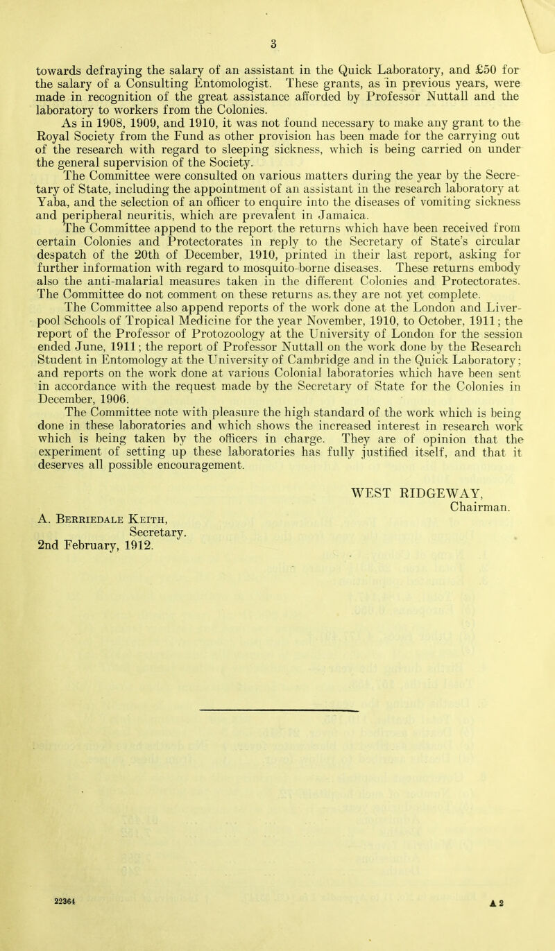 towards defraying the salary of an assistant in the Quick Laboratory, and £50 for the salary of a Consulting Entomologist. These grants, as in previous years, were made in recognition of the great assistance afforded by Professor Nuttall and the laboratory to workers from the Colonies. As in 1908, 1909, and 1910, it was not found necessary to make any grant to the Royal Society from the Fund as other provision has been made for the carrying out of the research with regard to sleeping sickness, which is being carried on under the general supervision of the Society. The Committee were consulted on various matters during the year by the Secre- tary of State, including the appointment of an assistant in the research laboratory at Yaba, and the selection of an officer to enquire into the diseases of vomiting sickness and peripheral neuritis, which are prevalent in Jamaica. The Committee append to the report the returns which have been received from certain Colonies and Protectorates in reply to the Secretary of State's circular despatch of the 20th of December, 1910, printed in their last report, asking for further information with regard to mosquito-borne diseases. These returns embody also the anti-malarial measures taken in the different Colonies and Protectorates. The Committee do not comment on these returns as, they are not yet complete. The Committee also append reports of the work done at the London and Liver- pool Schools of Tropical Medicine for the year November, 1910, to October, 1911; the report of the Professor of Protozoology at the University of London for the session ended June, 1911; the report of Professor Nuttall on the work done by the Research Student in Entomology at the University of Cambridge and in the Quick Laboratory; and reports on the work done at various Colonial laboratories which have been sent in accordance with the request made by the Secretary of State for the Colonies in December, 1906. The Committee note with pleasure the high standard of the work which is being done in these laboratories and which shows the increased interest in research work which is being taken by the officers in charge. They are of opinion that the experiment of setting up these laboratories has fully justified itself, and that it deserves all possible encouragement. WEST RIDGEWAY, Chairman. A. Berriedale Keith, Secretary. 2nd February, 1912. 22364