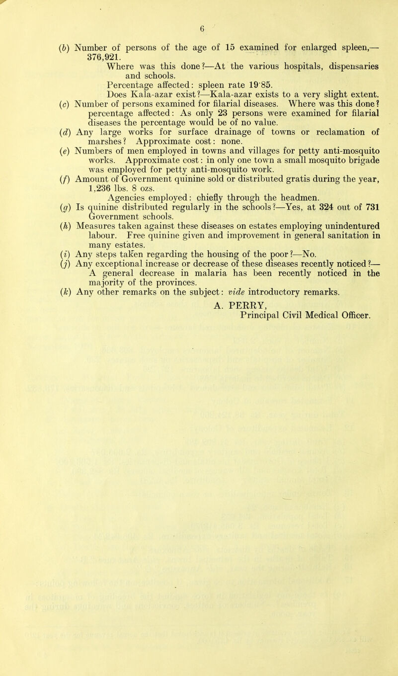 (b) Number of persons of the age of 15 examined for enlarged spleen,— 376,921. Where was this done?—At the various hospitals, dispensaries and schools. Percentage affected: spleen rate 1985. Does Kala-azar exist?—Kala-azar exists to a very slight extent. (c) Number of persons examined for filarial diseases. Where was this done ? percentage affected: As only 23 persons were examined for filarial diseases the percentage would be of no value. (d) Any large works for surface drainage of towns or reclamation of marshes? Approximate cost: none. (e) Numbers of men employed in towns and villages for petty anti-mosquito works. Approximate cost: in only one town a small mosquito brigade was employed for petty anti-mosquito work. (/) Amount of Government quinine sold or distributed gratis during the year, 1,236 lbs. 8 ozs. Agencies employed: chiefly through the headmen. (g) Is quinine distributed regularly in the schools?—Yes, at 324 out of 731 Government schools. (h) Measures taken against these diseases on estates employing unindentured labour. Free quinine given and improvement in general sanitation in many estates. (i) Any steps taken regarding the housing of the poor?—No. (_;■) Any exceptional increase or decrease of these diseases recently noticed ?— A general decrease in malaria has been recently noticed in the majority of the provinces. (k) Any other remarks on the subject: vide introductory remarks. A. PERRY, Principal Civil Medical Officer.