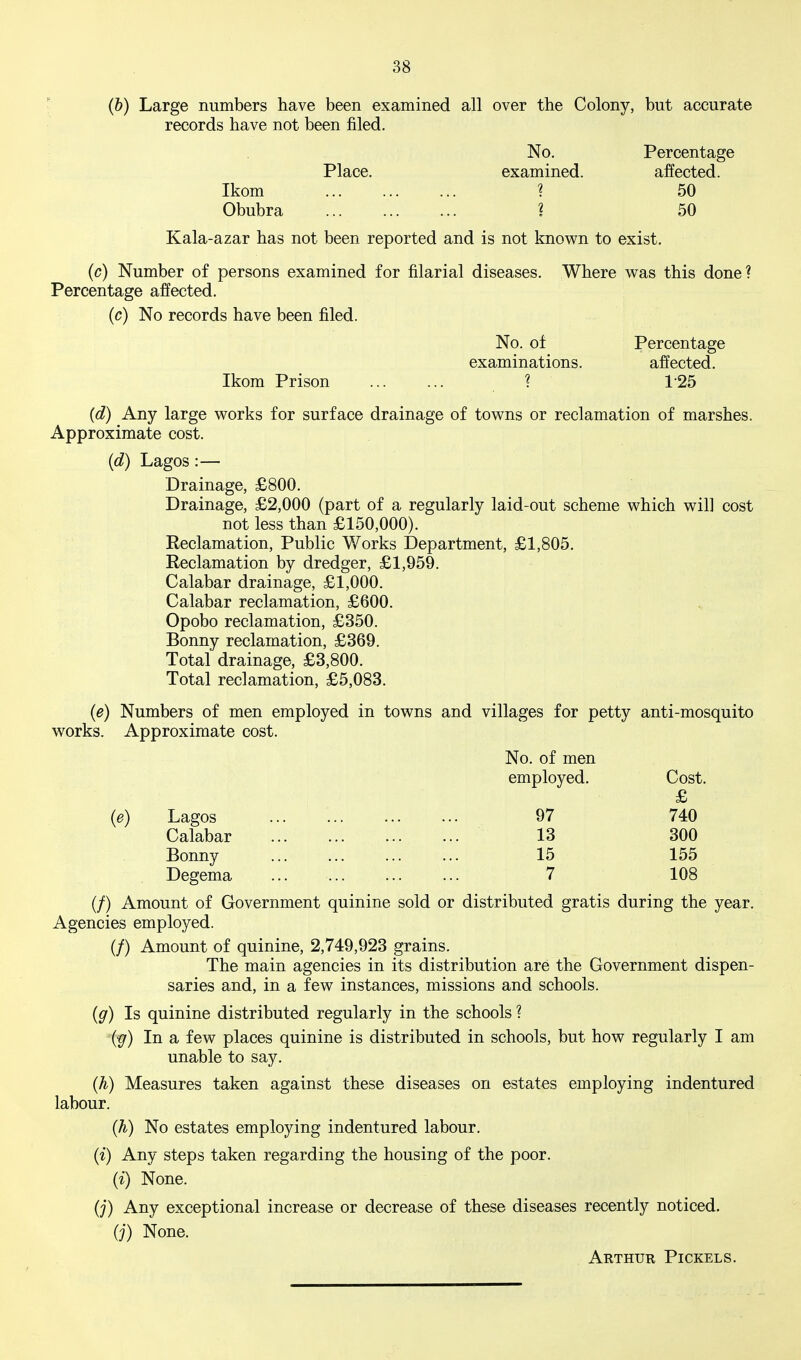 r (6) Large numbers have been examined all over the Colony, but accurate records have not been filed. No. Percentage Place. examined. affected. Ikom ? 50 Obubra 1 50 Kala-azar has not been reported and is not knov^^n to exist. (c) Number of persons examined for filarial diseases. Where was this done? Percentage affected. (c) No records have been filed. No. of Percentage examinations. affected. Ikom Prison ... ... ? 125 (d) Any large works for surface drainage of towns or reclamation of marshes. Approximate cost. (d) Lagos:— Drainage, £800. Drainage, £2,000 (part of a regularly laid-out scheme which will cost not less than £150,000). Reclamation, Public Works Department, £1,806. Reclamation by dredger, £1,959. Calabar drainage, £1,000. Calabar reclamation, £600. Opobo reclamation, £350. Bonny reclamation, £369. Total drainage, £3,800. Total reclamation, £5,083. (e) Numbers of men employed in towns and villages for petty anti-mosquito works. Approximate cost. No. of men employed. Cost. £ (e) Lagos 97 740 Calabar 13 300 Bonny ... ... ... ... 15 155 Degema ... ... ... ... 7 108 (/) Amount of Government quinine sold or distributed gratis during the year. Agencies employed. (/) Amount of quinine, 2,749,923 grains. The main agencies in its distribution are the Government dispen- saries and, in a few instances, missions and schools. {g) Is quinine distributed regularly in the schools ? -(^) In a few places quinine is distributed in schools, but how regularly I am unable to say. (h) Measures taken against these diseases on estates employing indentured labour. (h) No estates employing indentured labour. (i) Any steps taken regarding the housing of the poor. (i) None. (j) Any exceptional increase or decrease of these diseases recently noticed. (;) None. Arthur Pickels.