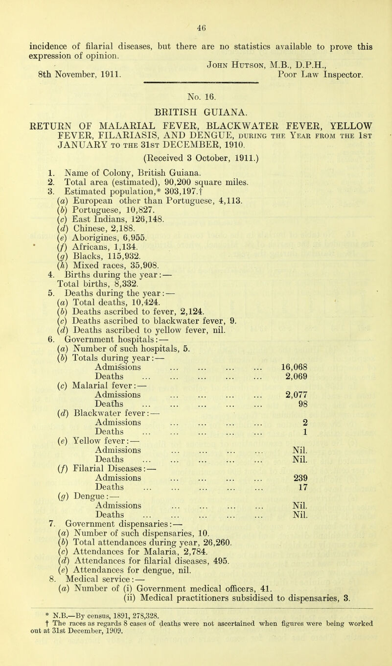 incidence of filarial diseases, but there are no statistics available to prove this expression of opinion. John Hutson, M.B., D.P.H., 8th November, 1911. Poor Law Inspector. No. 16. BRITISH GUIANA. RETURN OF MALARIAL FEVER, BLACKWATER FEVER, YELLOW FEVER, FILARIASIS, AND DENGUE, during the Year from the 1st JANUARY TO THE 31ST DECEMBER, 1910. (Received 3 October, 1911.) 1. Name of Colony, British Guiana. 2. Total area (estimated), 90,200 square miles. 3. Estimated population,* 303,197.1 (a) European other than Portuguese, 4,113. (&) Portuguese, 10,827. (c) East Indians, 126,148. (d) Chinese, 2,188. {e) Aborigines, 6,955. (/) Africans, 1,134. Ig) Blacks, 115,932. (Y) Mixed races, 35,908. 4. Births during the year: — Total births, 8,332. 5. Deaths during the year: — (a) Total deaths, 10,424. (b) Deaths ascribed to fever, 2,124. (c) Deaths ascribed to blackv^^ater fever, 9. (d) Deaths ascribed to yellow fever, nil. 6. Government hospitals: — (a) Number of such hospitals, 5. (&) Totals during year: — Admissions 16,068 Deaths 2,069 (c) Malarial fever: — Admissions ... ... 2,077 Deaths 98 {d) Blackwater fever: — Admissions ... ... ... ... 2 Deaths ... ... ... ... ... 1 (e) Yellow fever: — Admissions ... ... ... ... Nil. Deaths Nil. (/) Filarial Diseases: — Admissions ... ... ... ... 239 Deaths 17 ig) Dengue: — Admissions ... ... ... ... Nil. Deaths Nil. 7. Government dispensaries: — (a) Number of sucli dispensaries, 10. (b) Total attendances during year, 26,260. (c) Attendances for Malaria, 2,784. (d) Attendances for filarial diseases, 495. (e) Attendances for dengue, nil. 8. Medical service: — (a) Number of (i) Government medical officers, 41. (ii) Medical practitioners subsidised to dispensaries, 3. * N.B.—By census, 1891, 278,328. t The races as regards 8 cases of deaths were not ascertained when figures were being worked out at 31st December, 1909.