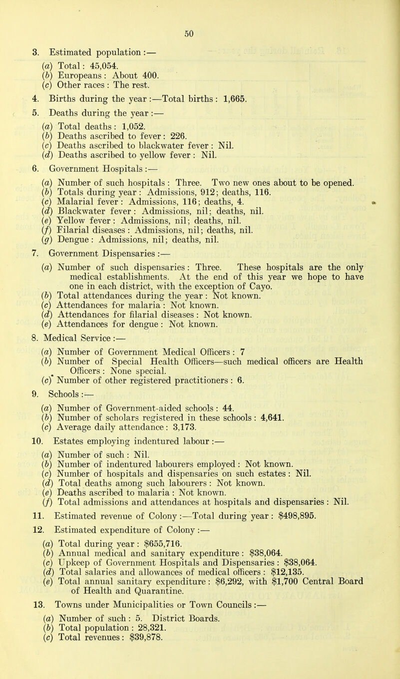 3. Estimated population :— {a) Total: 45,054. (&) Europeans : About 400. (c) Other races : The rest. 4. Births during the year :—Total births : 1,665. 5. Deaths during the year :— {a) Total deaths : 1,052. (&) Deaths ascribed to fever: 226. (c) Deaths ascribed to blackwater fever : Nil. {d) Deaths ascribed to yellow fever : Nil. 6. Government Hospitals :— (a) Number of such hospitals : Three. Tv^^o nev^ ones about to be opened. (&) Totals during year: Admissions, 912; deaths, 116. (c) Malarial fever: Admissions, 116; deaths, 4. » {d) Blackv^ater fever : Admissions, nil; deaths, nil. {e) Yellov^ fever : Admissions, nil; deaths, nil. (/) Filarial diseases : Admissions, nil; deaths, nil. {g) Dengue: Admissions, nil; deaths, nil. 7. Government Dispensaries :— {a) Number of such dispensaries : Three. These hospitals are the only medical establishments. At the end of this year v^^e hope to have one in each district, with the exception of Cayo. (&) Total attendances during the year : Not known. (c) Attendances for malaria: Not known. [d) Attendances for filarial diseases : Not known. {e) Attendances for dengue : Not known. 8. Medical Service :— {a) Number of Government Medical Officers : 7 (6) Number of Special Health Officers—such medical officers are Health Officers : None special, (c) Number of other registered practitioners : 6. 9. Schools :— {a) Number of Government-aided schools : 44. (6) Number of scholars registered in these schools : 4,641. [c) Average daily attendance: 3,173. 10. Estates employing indentured labour :— {a) Number of such : Nil. (&) Number of indentured labourers employed: Not known, (c) Number of hospitals and dispensaries on such estates : Nil. {d) Total deaths among such labourers: Not known. {e) Deaths ascribed to malaria : Not known. (/) Total admissions and attendances at hospitals and dispensaries : Nil. 11. Estimated revenue of Colony :—Total during year : $498,895. 12. Estimated expenditure of Colony :— {a) Total during year : $655,716. (&) Annual medical and sanitary expenditure: $38,064. (c) Upkeep of Government Hospitals and Dispensaries : $38,064. {d) Total salaries and allowances of medical officers : $12,135. {e) Total annual sanitary expenditure : $6,292, with $1,700 Central Board of Health and Quarantine. 13. Towns under Municipalities or Town Councils:— {a) Number of such : 5. District Boards. (&) Total population : 28,321. (c) Total revenues: $39,878.