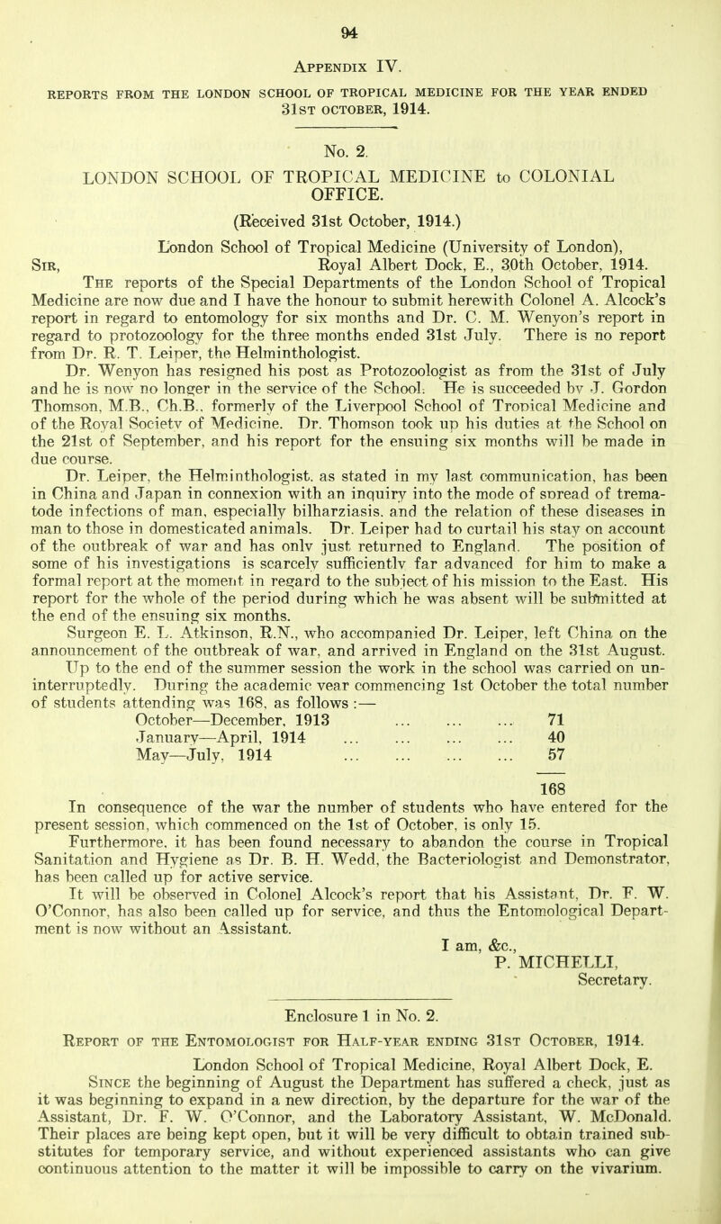 Appendix IV. REPORTS FROM THE LONDON SCHOOL OF TROPICAL MEDICINE FOR THE YEAR ENDED 31ST OCTOBER, 1914. No. 2. LONDON SCHOOL OF TROPICAL MEDICINE to COLONIAL OFFICE. (Received 31st October, 1914.) London School of Tropical Medicine (University of London), Sir, Royal Albert Dock, E., 30th October, 1914. The reports of the Special Departments of the London School of Tropical Medicine are now due and I have the honour to submit herev^ith Colonel A. Alcock's report in regard to entomology for six months and Dr. C. M. Wenyon's report in regard to protozoology for the three months ended 31st July. There is no report from Dr. R. T. Leiper, the Helminthologist. Dr. Wenyon has resigned his post as Protozoologist as from the 31st of July and he is now no longer in the service of the School; He is succeeded bv J. Gordon Thomson, M.B., Ch.B., formerly of the Liverpool School of Tropical Medicine and of the Royal Societv of Medicine. Dr. Thomson took up his duties at the School on the 21st of September, and his report for the ensuing six months vs^ill be made in due course. Dr. Leiper, the Helminthologist. as stated in my last communication, has been in China and Japan in connexion vs^ith an inquiry into the mode of suread of trema- tode infections of man, especially bilharziasis. and the relation of these diseases in man to those in domesticated animals. Dr. Leiper had to curtail his stay on account of the outbreak of war and has onlv just returned to England. The position of some of his investigations is scarcely sufficientlv far advanced for him to make a formal report at the moment in regard to the subject of his mission to the East. His report for the whole of the period during which he was absent will be submitted at the end of the ensuing six months. Surgeon E. L. Atkinson, R.N., who accompanied Dr. Leiper, left China on the announcement of the outbreak of war, and arrived in England on the 31st August. Up to the end of the summer session the work in the school was carried on un- interruptedly. During the academic vear comm.encing 1st October the total number of students attending was 168, as follows :— October—December, 1913 , 71 January—April, 1914 ... ... ... ... 40 May—July, 1914 57 168 In consequence of the war the number of students who have entered for the present session, which commenced on the 1st of October, is only 15. Furthermore, it has been found necessary to abandon the course in Tropical Sanitation and Hygiene as Dr. B. H. Wedd, the Bacteriologist and Demonstrator, has been called up for active service. It will be observed in Colonel Alcock's report that his Assistant, Dr. F. W. O'Connor, has also been called up for service, and thus the Entomological Depart- ment is now without an Assistant. I am, &c., P. MICHELLI, Secretary. Enclosure 1 in No. 2. Report of the Entomologist for Half-year ending 31st October, 1914. London School of Tropical Medicine, Royal Albert Dock, E. Since the beginning of August the Department has suffered a check, just as it was beginning to expand in a new direction, by the departure for the war of the Assistant, Dr. F. W. O'Connor, and the Laboratory Assistant, W. McDonald. Their places are being kept open, but it will be very difficult to obtain trained sub- stitutes for temporary service, and without experienced assistants who can give continuous attention to the matter it will be impossible to carry on the vivarium.