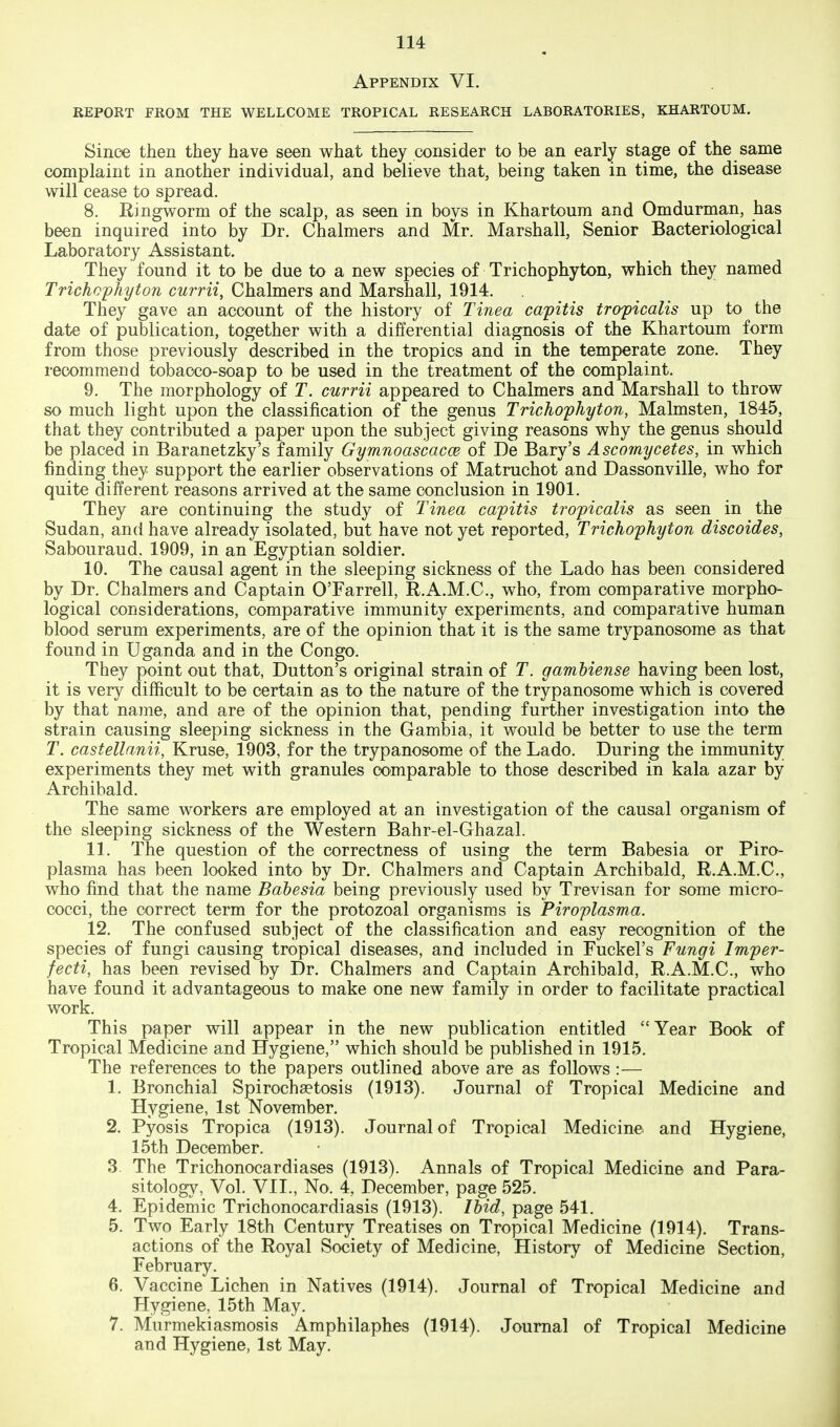 Appendix VI. REPORT FROM THE WELLCOME TROPICAL RESEARCH LABORATORIES, KHARTOUM. Since then they have seen what they consider to be an early stage of the same complaint in another individual, and believe that, being taken in time, the disease will cease to spread. 8. Ringworm of the scalp, as seen in boys in Khartoum and Omdurman, has been inquired into by Dr. Chalmers and Mr. Marshall, Senior Bacteriological Laboratory Assistant, They found it to be due to a new species of Trichophyton, which they named Trichoyhyton currii, Chalmers and Marshall, 1914. They gave an account of the history of Tinea capitis troficalis up to the date of publication, together with a differential diagnosis of the Khartoum form from those previously described in the tropics and in the temperate zone. They recommend tobacco-soap to be used in the treatment of the complaint. 9. The morphology of T. currii appeared to Chalmers and Marshall to throw so much light upon the classification of the genus Trichophyton, Malmsten, 1845, that they contributed a paper upon the subject giving reasons why the genus should be placed in Baranetzky's family Gymnoascacce of De Bary's A scomycetes, in which finding they support the earlier observations of Matruchot and Dassonville, who for quite different reasons arrived at the same conclusion in 1901. They are continuing the study of Tinea capitis tropicalis as seen in the Sudan, and have already isolated, but have not yet reported. Trichophyton discoides, Sabouraud. 1909, in an Egyptian soldier. 10. The causal agent in the sleeping sickness of the Lado has been considered by Dr. Chalmers and Captain O'Farrell, R.A.M.C., who, from comparative morpho- logical considerations, comparative immunity experiments, and comparative human blood serum experiments, are of the opinion that it is the same trypanosome as that found in Uganda and in the Congo. They point out that, Dutton's original strain of T. gambiense having been lost, it is very difficult to be certain as to the nature of the trypanosome which is covered by that name, and are of the opinion that, pending further investigation into the strain causing sleeping sickness in the Gambia, it would be better to use the term T. castellanii, Kruse, 1903, for the trypanosome of the Lado. During the immunity experiments they met with granules comparable to those described in kala azar by Archibald. The same workers are employed at an investigation of the causal organism of the sleeping sickness of the Western Bahr-el-Ghazal. 11. The question of the correctness of using the term Babesia or Piro- plasma has been looked into by Dr. Chalmers and Captain Archibald, R.A.M.C., who find that the name Babesia being previously used by Trevisan for some micro- cocci, the correct term for the protozoal organisms is Piroplasma. 12. The confused subject of the classification and easy recognition of the species of fungi causing tropical diseases, and included in Fuckel's Fungi Imper- fecti, has been revised by Dr. Chalmers and Captain Archibald, R.A.M.C., who have found it advantageous to make one new family in order to facilitate practical work. This paper will appear in the new publication entitled Year Book of Tropical Medicine and Hygiene, which should be published in 1915. The references to the papers outlined above are as follows :— 1. Bronchial Spirochaetosis (1913). Journal of Tropical Medicine and Hygiene, 1st November. 2. Pyosis Tropica (1913). Journal of Tropical Medicine and Hygiene, 15th December. 3. The Trichonocardiases (1913). Annals of Tropical Medicine and Para- sitology, Vol. VII., No. 4, December, page 525. 4. Epidemic Trichonocardiasis (1913). Ibid, page 541. 5. Two Early 18th Century^ Treatises on Tropical Medicine (1914). Trans- actions of the Royal Society of Medicine, History of Medicine Section, February. 6. Vaccine Lichen in Natives (1914). Journal of Tropical Medicine and Hygiene, 15th May. 7. Murmekiasmosis Amphilaphes (1914). Journal of Tropical Medicine and Hygiene, 1st May.