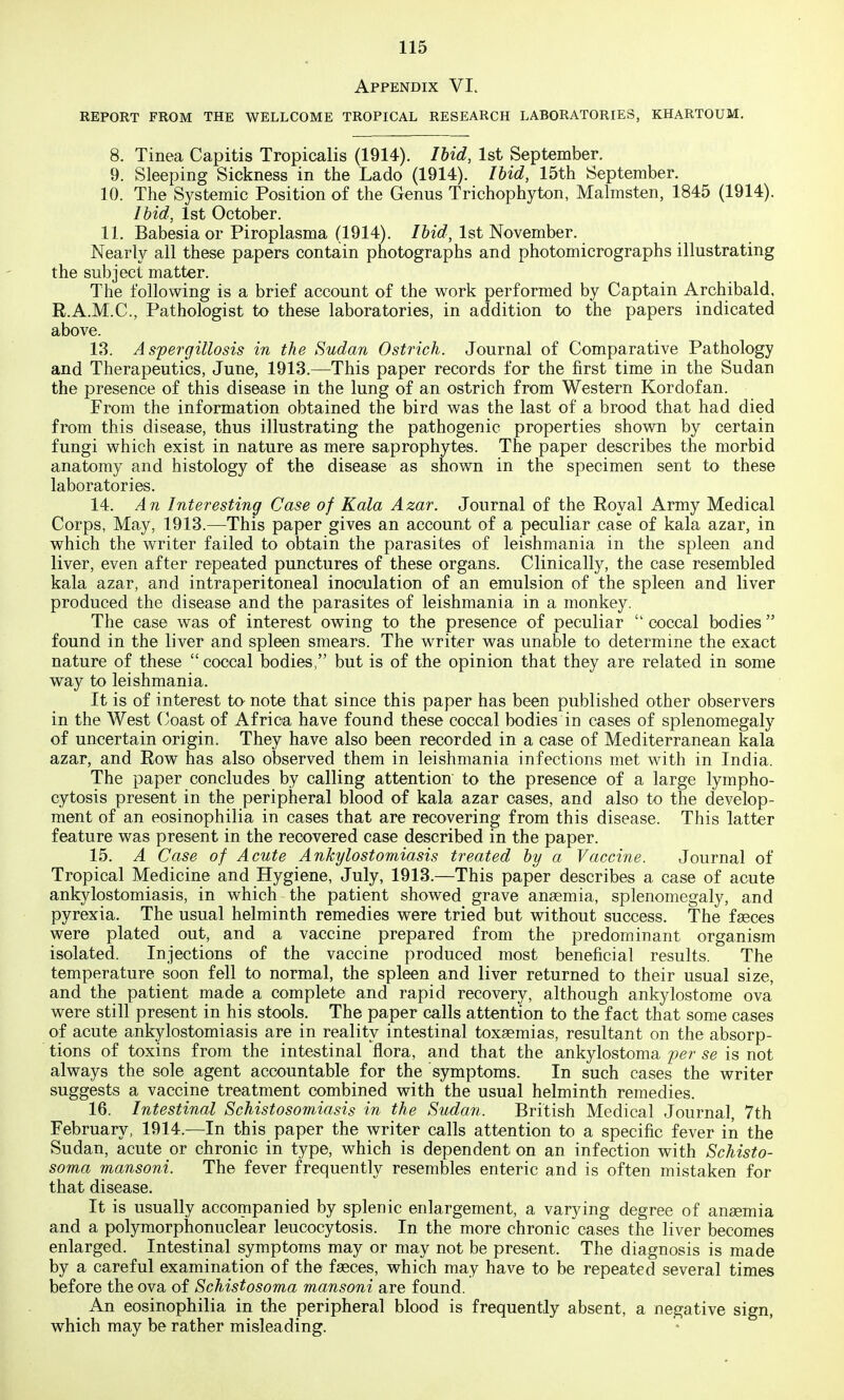 Appendix VI. REPORT FROM THE WELLCOME TROPICAL RESEARCH LABORATORIES, KHARTOUM. 8. Tinea Capitis Tropicalis (1914). lUd, 1st September. 9. Sleeping Sickness in the Lado (1914). Ihid, 15th September. 10. The Systemic Position of the Genus Trichophyton, Malmsten, 1845 (1914). Ihid, 1st October. 11. Babesia or Piroplasma (1914). Ihid, 1st November. Nearly all these papers contain photographs and photomicrographs illustrating the subject matter. The following is a brief account of the work performed by Captain Archibald, R.A.M.C., Pathologist to these laboratories, in addition to the papers indicated above. 13. Aspergillosis in the Sudan Ostrich. Journal of Comparative Pathology and Therapeutics, June, 1913.—This paper records for the first time in the Sudan the presence of this disease in the lung of an ostrich from Western Kordofan. From the information obtained the bird was the last of a brood that had died from this disease, thus illustrating the pathogenic properties shown by certain fungi which exist in nature as mere saprophytes. The paper describes the morbid anatomy and histology of the disease as shown in the specimen sent to these laboratories. 14. An Interesting Case of Kala Azar. Journal of the Royal Army Medical Corps, May, 1913.—This paper gives an account of a peculiar case of kala azar, in which the writer failed to obtain the parasites of leishmania in the spleen and liver, even after repeated punctures of these organs. Clinically, the case resembled kala azar, and intraperitoneal inoculation of an emulsion of the spleen and liver produced the disease and the parasites of leishmania in a monkey. The case was of interest owing to the presence of peculiar  coccal bodies  found in the liver and spleen smears. The writer was unable to determine the exact nature of these  coccal bodies, but is of the opinion that they are related in some way to leishmania. It is of interest to note that since this paper has been published other observers in the West (yoast of Africa have found these coccal bodies in cases of splenomegaly of uncertain origin. They have also been recorded in a case of Mediterranean kala azar, and Row has also observed them in leishmania infections met with in India. The paper concludes by calling attention to the presence of a large lympho- cytosis present in the peripheral blood of kala azar cases, and also to the develop- ment of an eosinophilia in cases that are recovering from this disease. This latter feature was present in the recovered case described in the paper. 15. A Case of Acute Ankylostomiasis treated by a Vaccine. Journal of Tropical Medicine and Hygiene, July, 1913.—This paper describes a case of acute ankylostomiasis, in which the patient showed grave ansemia, splenomegaly, and pyrexia. The usual helminth remedies were tried but without success. The faeces were plated out, and a vaccine prepared from the predominant organism isolated. Injections of the vaccine produced most beneficial results. The temperature soon fell to normal, the spleen and liver returned to their usual size, and the patient made a complete and rapid recovery, although ankylostome ova were still present in his stools. The paper calls attention to the fact that some cases of acute ankylostomiasis are in reality intestinal toxaemias, resultant on the absorp- tions of toxins from the intestinal flora, and that the ankylostoma per se is not always the sole agent accountable for the symptoms. In such cases the writer suggests a vaccine treatment combined with the usual helminth remedies. 16. Intestinal Schistosomiasis in the Sudan. British Medical Journal, 7th February, 1914.—In this paper the writer calls attention to a specific fever in the Sudan, acute or chronic in type, which is dependent on an infection with Schisto- soma mansoni. The fever frequently resembles enteric and is often mistaken for that disease. It is usually accompanied by splenic enlargement, a varying degree of anaemia and a potymorphonuclear leucocytosis. In the more chronic cases the liver becomes enlarged. Intestinal symptoms may or may not be present. The diagnosis is made by a careful examination of the faeces, which may have to be repeated several times before the ova of Schistosoma mansoni are found. An eosinophilia in the peripheral blood is frequently absent, a negative sign, which may be rather misleading.