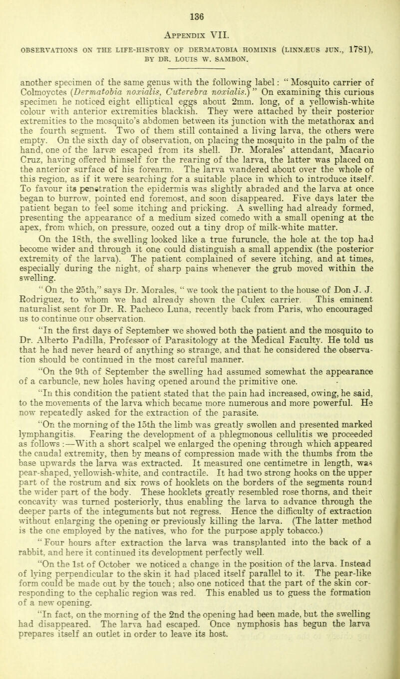 Appendix VII. OBSERVATIONS OX THE LIFE-HISTORY OF DERMATOBL^ HOMINIS (LINN.EUS JUN., 1781), BY DR. LOUIS W. SAMBON. another specimen of the same genus with the following label: Mosquito carrier of Colmoyctes {Dermatohiu noxialis, Cuterehra noxialis.) On examining this curious specimen he noticed eight elliptical eggs about 2mm. long, of a vellowish-whit-e colour with anterior extremities blackish. They were attached by their posterior extremities to the mosquito's abdomen between its junction with the metathorax and the fourth segment. Two of them still contained a living larva, the others were empty. On the sixth day of obsen-ation, on placing the mosquito in the palm of the hand, one of the larvae escaped from its shell. Dr. Morales' attendant, Macario Cruz, having offered himself for the rearing of the larva, the latter was placed on the anterior surface of his forearm. The larva wandered about over the whole of this region, as if it were searching for a suitable place in which to introduce itself. To favour its penetration the epidermis was slightly abraded and the larva at once began to burrow, pointed end foremost, and soon disappeared. Five days later the patient began to feel some itching and pricking. A swelling had already formed, presenting the appearance of a medium sized comedo with a small opening at the apex, from which, on pressure, oozed out a tiny drop of milk-white matt-er. On the 18th, the swelling looked like a true furuncle, the hole at the top had become wider and through it one could distinguish a small appendix (the posterior extremit} of the larva). The patient complained of severe itching, and at times, especially during the night, of sharp pains whenever the grub moved within the swelling. On the 25th,'' says Dr. Morales,  we took the patient to the house of Don J. J. Rodriguez, to whom we had already shown the Culex carrier. This eminent naturalist sent for Dr. R. Pacheco Luna, recently back from Paris, who encouraged us to continue our observation. 'Tn the first days of September we showed both the patient and the mosquito to Dr. Alberto Padilla. Professor of Parasitology at the Medical Faculty. He told us that he had never heard of amiihing so strange, and that he considered the observa- tion should be continued in the most careful manner. 'On the 9th of September the swelling had assumed somewhat the appearance of a carbuncle, new holes having opened around the primitive one. 'Tn this condition the patient stated that the pain had increased, owing, he said, to the movements of the larva which became more numerous and more powerful. He now repeatedly asked for the extraction of the parasite. '■'On the morning of the 15th the limb was greatly swollen and presented marked lymphangitis. Fearing the development of a phlegmonous cellulitis we proceeded as follows :—With a short scalpel we enlarged the opening through which appeared the caudal extremity, then by means of compression made with the thumbs from the base upwards the larva was extracted. It measured one centimetre in length, was pear-shaped, yellowish-white, and contractile. It had two strong hooks on the upper part of the rostrum and six rows of booklets on the borders of the segments round the wider part of the body. These booklets greatly resembled rose thorns, and their concavit}' was turned posteriorly, thus enabling the larva to advance through the deeper parts of the integuments but not regress. Hence the difiiculty of extraction without enlarging the opening or previously killing the larva. (The latter method is the one employed by the natives, who for the purpose apply tobacco.)  Four hours after extraction the larva was transplanted into the back of a rabbit, and here it continued its development perfectly well. On the 1st of October we noticed a change in the position of the larva. Instead of lying perpendicular to the skin it had placed itself parallel to it. The pear-like form could be made out by the touch; also one noticed that the part of the skin cor- responding to the cephalic region was red. This enabled us to guess the formation of a new opening. 'Tn fact, on the morning of the 2nd the opening had been made, but the swelling had disappeared. The larva had escaped. Once nymphosis has begun the larva prepares itself an outlet in order to leave its host.