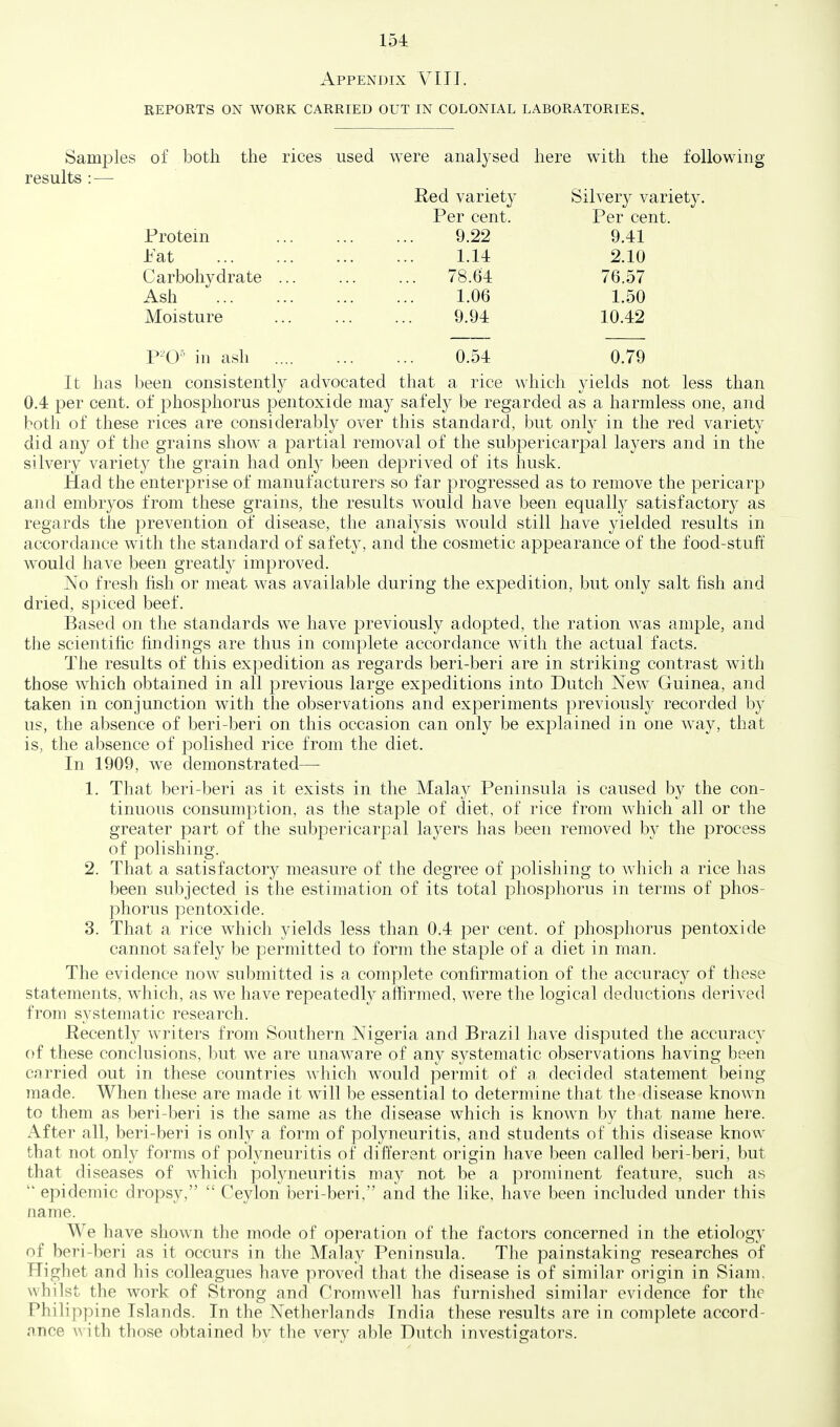 Appendix VIII. reports on work carried out in colonial laboratories. Samples of both the rices used were analysed here with the following results : — Red variety Silvery variety. Per cent. Per cent. Protein 9.22 9.41 Pat 1.14 2.10 Carbohydrate 78.64 76.57 Ash 1.06 1.50 Moisture 9.94 10.42 P^'O' in ash .... 0.54 0.79 It has been consistently advocated that a rice which yields not less than 0.4 per cent, of phosphorus pentoxide may safely be regarded as a harmless one, and both of these rices are considerably over this standard, but only in the red variety did any of the grains show a partial removal of the subpericarpal layers and in the silvery variety the grain had only been deprived of its husk. Had the enterprise of manufacturers so far progressed as to remove the pericarp and embryos from these grains, the results would have been equally satisfactory as regards the prevention of disease, the analysis would still have yielded results in accordance with the standard of safety, and the cosmetic appearance of the food-stuff would have been greatl}^ improved. No fresh fish or meat was available during the expedition, but only salt fish and dried, spiced beef. Based on the standards we have previously adopted, the ration was ample, and the scientific findings are thus in complete accordance with the actual facts. The results of this expedition as regards beri-beri are in striking contrast with those which obtained in all previous large expeditions into Dutch New Guinea, and taken in conjunction with the observations and experiments previously recorded by us, the absence of beri-beri on this occasion can only be explained in one way, that is, the absence of polished rice from the diet. In 1909, we demonstrated— 1. That beri-beri as it exists in the Malay Peninsula is caused by the con- tinuous consumption, as the staple of diet, of rice from which all or the greater part of the subpericarpal layers has been removed by the process of polishing. 2. That a satisfactory measure of the degree of polishing to which a rice has been subjected is the estimation of its total phosphorus in terms of phos- phorus pentoxide. 3. That a rice which yields less than 0.4 per cent, of phosphorus pentoxide cannot safely be permitted to form the staple of a diet in man. The evidence now submitted is a complete confirmation of the accurac}^ of these statements, which, as we have repeated^ affirmed, were the logical deductions derived from systematic research. Recently writers from Southern Nigeria and Brazil have disputed the accuracy of these conclusions, but we are unaware of any systematic observations having been carried out in these countries which would permit of a decided statement being made. When these are made it will be essential to determine that the disease known to them as beri-beri is the same as the disease which is known by that name here. After all, beri-beri is only a form of polyneuritis, and students of this disease know that not only forms of polyneuritis of different origin have been called beri-beri, but that diseases of which polyneuritis may not be a prominent feature, such as  epidemic dropsy,  Ceylon beri-beri, and the like, have been included under this name. We have shown the mode of operation of the factors concerned in the etiology of beri-beri as it occurs in the Malay Peninsula. The painstaking researches of Highet and his colleagues have proved that the disease is of similar origin in Siam, whilst the work of Strong and Cromwell has furnished similar evidence for the Philippine Islands. In the Netherlands India these results are in complete accord- ance with those obtained by the very able Dutch investigators.