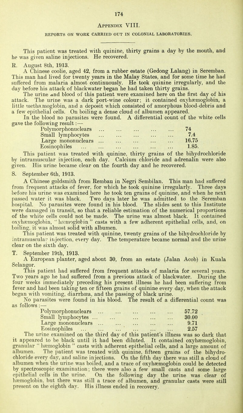 Appendix VIII. REPORTS ON WORK CARRIED OUT IN COLONIAL LABORATORIES. This patient was treated with quinine, thirty grains a day by the mouth, and he was given saline injections. He recovered. R. August 8th, 1913. A Chinese coolie, aged 42, from a rubber estate (Gedong Lalang) in Seremban. This man had lived for twenty years in the Malay States, and for some time he had suffered from malaria almost continuously. He took quinine irregularly, and the day before his attack of blackwater began he had taken thirty grains. The urine a,n.d blood of this patient were examined here on the first day of his attack. The urine was a dark port-wine colour; it contained oxyhaemoglobin, a little Tjiethamoglobin, and a deposit which consisted of amorphous blood-debris and a few epithelial cells. On boiling a dense cloud of albumen appeared. In the blood no parasites were found. A differential count of the white cells gave the following result:— Polymorphonuclears ... ... ... ... ... 74 Small lymphocytes ... 7.4 Large mononuclears ... ... ... ... ... 16.75 Eosinophiles ... ... ... ... ... ... 1.85. This patient was treated with quinine, thirty grains of the bihydrochloride by intramuscular injection, each day. Calcium chloride and adrenalin were also given. His urine became clear on the fourth day and he recovered. S. September 6th, 1913. A Chinese goldsmith from Rembau in Negri Sembilan. This man had suffered from frequent attacks of fever, for which he took quinine irregularly. Three days before his urine was examined here he took ten grains of quinine, and when he next passed water it was black. Two days later he was admitted to the Seremban hospital. No parasites were found in his blood. The slides sent to this Institute were damaged in transit, so that a reliable estimation of the numerical proportions of the white cells could not be made. The urine was almost black. It contained oxyhaemoglobin,  hremoglobin  casts with a few adherent epithelial cells, and, on boiling, it was almost solid with albumen. This patient was treated with quinine, twenty grains of the bihydrochloride by intramuscular injection, e\ery day. The temperature became normal and the urine clear on the sixth day. T. September 19th, 1913. A European planter, aged about 30, from an estate (Jalan Acob) in Kuala Selangor. This patient had suffered from frequent attacks of malaria for several 5^ears. Two years ago he had suffered from a previous attack of blackwater. During the four weeks immediately preceding his present illness he had been suffering from fever and had been taking ten or fifteen grains of quinine every day, when the attack began with vomiting, diarrhoea, and the passing of black urine. No parasites were found in his blood. The result of a differential count was as follows :— Polymorphonuclears 57.72 Small lymphocytes ... ... ... 30.00 Large mononuclears ... ... ... ... ... 9.71 Eosinophiles ... ... ... 2.57 The urine examined on the third day of this patient's illness was so dark that it appeared to be black until it had been diluted. It contained oxyhaemoglobin, granular  hemoglobin  casts with adherent epithelial cells, and a large amount of albumen. The patient was treated with quinine, fifteen grains of the bihydro- chloride every day, and saline injections. On the fifth day there was still a cloud of albumen when the urine was boiled, and a trace of oxyhaemoglobin could be detected by spectroscopic examination; there were also a few small casts and some large epithelial cells in the urine. On the following day the urine was clear of haemoglobin, but there was still a trace of albumen, and granular casts were still present on the eighth day. His illness ended in recovery.